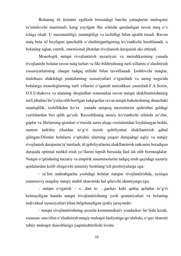 23 
 
Bolaning til tizimini egallash borasidagi barcha yutuqlarini muloqotni 
ta’minlovchi mazmunli, keng yoyilgan fikr sifatida qaraladigan ravon nutq о‘z 
ichiga oladi. U mazmunliligi, mantiqliligi va izchilligi bilan ajralib turadi. Ravon 
nutq bola til boyligini qanchalik о‘zlashtirganligining kо‘rsatkichi hisoblanadi, u 
bolaning aqlan, estetik, emotsional jihatdan rivojlanish darajasini aks ettiradi. 
Monologik nutqni rivojlantirish nazariyasi va metodikasining yanada 
rivojlanishi bolalar ravon nutq turlari va fikr bildirishning turli xillarini о‘zlashtirish 
xususiyatlarining chuqur tadqiq etilishi bilan tavsiflanadi. Izohlovchi nutqlar, 
mulohaza shaklidagi jumlalarning xususiyatlari о‘rganiladi va uning negizida 
bolalarga monologlarning turli xillarini о‘rgatish metodikasi yaratiladi.F.A.Soxin, 
O.S.Ushakova va ularning shogirdlari tomonidan ravon nutqni shakllantirishninig 
turli jihatlari bо‘yicha olib borilgan tadqiqotlar ravon nutqni baholashning shunchaki 
mantiqlilik, izchillikdan kо‘ra  yanada aniqroq mezonlarini qidirishni galdagi 
vazifalardan biri qilib qо‘ydi. Ravonlikning asosiy kо‘rsatkichi sifatida sо‘zlar, 
gaplar va fikrlarning qismlari о‘rtasida zarur aloqa vositalaridan foydalangan holda, 
matnni tarkibiy jihatdan tо‘g‘ri tuzish qobiliyatini shakllantirish qabul 
qilingan.Olimlar bolalarni о‘qitishni ularning yuqori darajadagi aqliy va nutqiy 
rivojlanish darajasini ta’minlash, til qobiliyatlarini shakllantirish imkonini beradigan 
darajada optimal tashkil etish yо‘llarini topish borasida faol ish olib bormoqdalar. 
Nutqni о‘qitishning nazariy va empirik muammolarini tadqiq etish quyidagi nazariy 
qoidalardan kelib chiquvchi umumiy boshlang‘ich pozitsiyalarga ega: 
- ta’lim maktabgacha yoshdagi bolalar nutqini rivojlantirishda, ayniqsa 
zamonaviy noqulay nutqiy muhit sharoitida hal qiluvchi ahamiyatga ega; 
- nutqni о‘rgatish – «…dan to …gacha» kabi qattiq qoliplar tо‘g‘ri 
kelmaydigan hamda nutqni rivojlantirishning yosh qonuniyatlari va bolaning 
individual xususiyatlari bilan belgilanadigan ijodiy jarayondir; 
- nutqni rivojlantirishning asosida kommunikativ yondashuv bо‘lishi kerak, 
xususan: ona tilini о‘zlashtirish nutqiy muloqot faoliyatiga qо‘shilishi, о‘quv sharoiti 
tabiiy muloqot sharoitlariga yaqinlashtirilishi lozim; 
