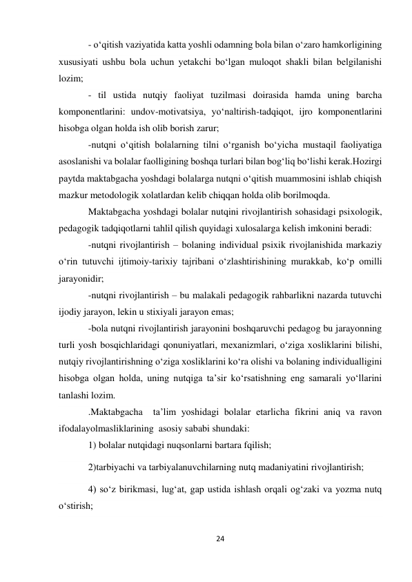 24 
 
- о‘qitish vaziyatida katta yoshli odamning bola bilan о‘zaro hamkorligining 
xususiyati ushbu bola uchun yetakchi bо‘lgan muloqot shakli bilan belgilanishi 
lozim; 
- til ustida nutqiy faoliyat tuzilmasi doirasida hamda uning barcha 
komponentlarini: undov-motivatsiya, yо‘naltirish-tadqiqot, ijro komponentlarini 
hisobga olgan holda ish olib borish zarur; 
-nutqni о‘qitish bolalarning tilni о‘rganish bо‘yicha mustaqil faoliyatiga 
asoslanishi va bolalar faolligining boshqa turlari bilan bog‘liq bо‘lishi kerak.Hozirgi 
paytda maktabgacha yoshdagi bolalarga nutqni о‘qitish muammosini ishlab chiqish 
mazkur metodologik xolatlardan kelib chiqqan holda olib borilmoqda. 
Maktabgacha yoshdagi bolalar nutqini rivojlantirish sohasidagi psixologik, 
pedagogik tadqiqotlarni tahlil qilish quyidagi xulosalarga kelish imkonini beradi: 
-nutqni rivojlantirish – bolaning individual psixik rivojlanishida markaziy 
о‘rin tutuvchi ijtimoiy-tarixiy tajribani о‘zlashtirishining murakkab, kо‘p omilli 
jarayonidir; 
-nutqni rivojlantirish – bu malakali pedagogik rahbarlikni nazarda tutuvchi 
ijodiy jarayon, lekin u stixiyali jarayon emas; 
-bola nutqni rivojlantirish jarayonini boshqaruvchi pedagog bu jarayonning 
turli yosh bosqichlaridagi qonuniyatlari, mexanizmlari, о‘ziga xosliklarini bilishi, 
nutqiy rivojlantirishning о‘ziga xosliklarini kо‘ra olishi va bolaning individualligini 
hisobga olgan holda, uning nutqiga ta’sir kо‘rsatishning eng samarali yо‘llarini 
tanlashi lozim. 
.Maktabgacha  ta’lim yoshidagi bolalar etarlicha fikrini aniq va ravon 
ifodalayolmasliklarining  asosiy sababi shundaki: 
1) bolalar nutqidagi nuqsonlarni bartara fqilish; 
2)tarbiyachi va tarbiyalanuvchilarning nutq madaniyatini rivojlantirish; 
4) so‘z birikmasi, lug‘at, gap ustida ishlash orqali og‘zaki va yozma nutq 
o‘stirish; 
