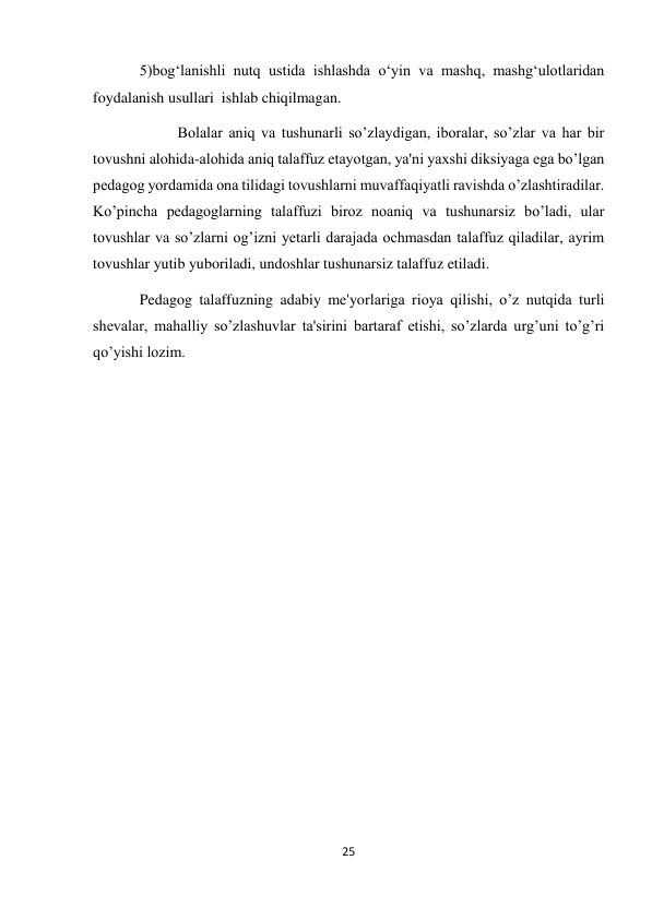 25 
 
5)bog‘lanishli nutq ustida ishlashda o‘yin va mashq, mashg‘ulotlaridan 
foydalanish usullari  ishlab chiqilmagan. 
          Bolalar aniq va tushunarli so’zlaydigan, iboralar, so’zlar va har bir 
tovushni alohida-alohida aniq talaffuz etayotgan, ya'ni yaxshi diksiyaga ega bo’lgan 
pedagog yordamida ona tilidagi tovushlarni muvaffaqiyatli ravishda o’zlashtiradilar. 
Ko’pincha pedagoglarning talaffuzi biroz noaniq va tushunarsiz bo’ladi, ular 
tovushlar va so’zlarni og’izni yetarli darajada ochmasdan talaffuz qiladilar, ayrim 
tovushlar yutib yuboriladi, undoshlar tushunarsiz talaffuz etiladi. 
Pedagog talaffuzning adabiy me'yorlariga rioya qilishi, o’z nutqida turli 
shevalar, mahalliy so’zlashuvlar ta'sirini bartaraf etishi, so’zlarda urg’uni to’g’ri 
qo’yishi lozim. 
 
 
 
 
 
