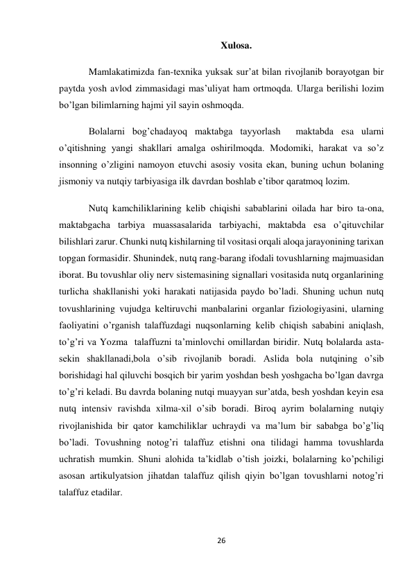 26 
 
Xulosa. 
Mamlakatimizda fan-texnika yuksak sur’at bilan rivojlanib borayotgan bir 
paytda yosh avlod zimmasidagi mas’uliyat ham ortmoqda. Ularga berilishi lozim 
bo’lgan bilimlarning hajmi yil sayin oshmoqda. 
Bolalarni bog’chadayoq maktabga tayyorlash  maktabda esa ularni 
o’qitishning yangi shakllari amalga oshirilmoqda. Modomiki, harakat va so’z 
insonning o’zligini namoyon etuvchi asosiy vosita ekan, buning uchun bolaning 
jismoniy va nutqiy tarbiyasiga ilk davrdan boshlab e’tibor qaratmoq lozim.  
Nutq kamchiliklarining kelib chiqishi sabablarini oilada har biro ta-ona, 
maktabgacha tarbiya muassasalarida tarbiyachi, maktabda esa o’qituvchilar 
bilishlari zarur. Chunki nutq kishilarning til vositasi orqali aloqa jarayonining tarixan 
topgan formasidir. Shunindek, nutq rang-barang ifodali tovushlarning majmuasidan 
iborat. Bu tovushlar oliy nerv sistemasining signallari vositasida nutq organlarining 
turlicha shakllanishi yoki harakati natijasida paydo bo’ladi. Shuning uchun nutq 
tovushlarining vujudga keltiruvchi manbalarini organlar fiziologiyasini, ularning 
faoliyatini o’rganish talaffuzdagi nuqsonlarning kelib chiqish sababini aniqlash, 
to’g’ri va Yozma  talaffuzni ta’minlovchi omillardan biridir. Nutq bolalarda asta-
sekin shakllanadi,bola o’sib rivojlanib boradi. Aslida bola nutqining o’sib 
borishidagi hal qiluvchi bosqich bir yarim yoshdan besh yoshgacha bo’lgan davrga 
to’g’ri keladi. Bu davrda bolaning nutqi muayyan sur’atda, besh yoshdan keyin esa 
nutq intensiv ravishda xilma-xil o’sib boradi. Biroq ayrim bolalarning nutqiy 
rivojlanishida bir qator kamchiliklar uchraydi va ma’lum bir sababga bo’g’liq 
bo’ladi. Tovushning notog’ri talaffuz etishni ona tilidagi hamma tovushlarda 
uchratish mumkin. Shuni alohida ta’kidlab o’tish joizki, bolalarning ko’pchiligi 
asosan artikulyatsion jihatdan talaffuz qilish qiyin bo’lgan tovushlarni notog’ri  
talaffuz etadilar. 
