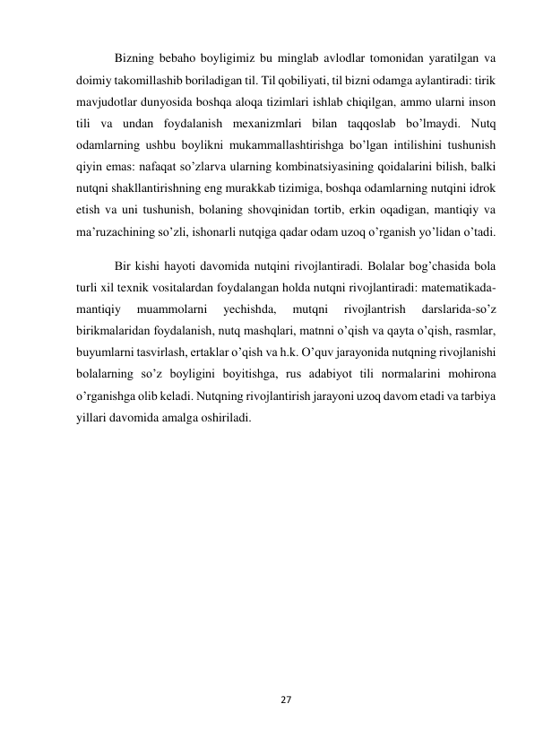 27 
 
Bizning bebaho boyligimiz bu minglab avlodlar tomonidan yaratilgan va 
doimiy takomillashib boriladigan til. Til qobiliyati, til bizni odamga aylantiradi: tirik 
mavjudotlar dunyosida boshqa aloqa tizimlari ishlab chiqilgan, ammo ularni inson 
tili va undan foydalanish mexanizmlari bilan taqqoslab bo’lmaydi. Nutq 
odamlarning ushbu boylikni mukammallashtirishga bo’lgan intilishini tushunish 
qiyin emas: nafaqat so’zlarva ularning kombinatsiyasining qoidalarini bilish, balki 
nutqni shakllantirishning eng murakkab tizimiga, boshqa odamlarning nutqini idrok 
etish va uni tushunish, bolaning shovqinidan tortib, erkin oqadigan, mantiqiy va 
ma’ruzachining so’zli, ishonarli nutqiga qadar odam uzoq o’rganish yo’lidan o’tadi. 
Bir kishi hayoti davomida nutqini rivojlantiradi. Bolalar bog’chasida bola 
turli xil texnik vositalardan foydalangan holda nutqni rivojlantiradi: matematikada-
mantiqiy 
muammolarni 
yechishda, 
mutqni 
rivojlantrish 
darslarida-so’z 
birikmalaridan foydalanish, nutq mashqlari, matnni o’qish va qayta o’qish, rasmlar, 
buyumlarni tasvirlash, ertaklar o’qish va h.k. O’quv jarayonida nutqning rivojlanishi 
bolalarning so’z boyligini boyitishga, rus adabiyot tili normalarini mohirona 
o’rganishga olib keladi. Nutqning rivojlantirish jarayoni uzoq davom etadi va tarbiya 
yillari davomida amalga oshiriladi. 
 
 
