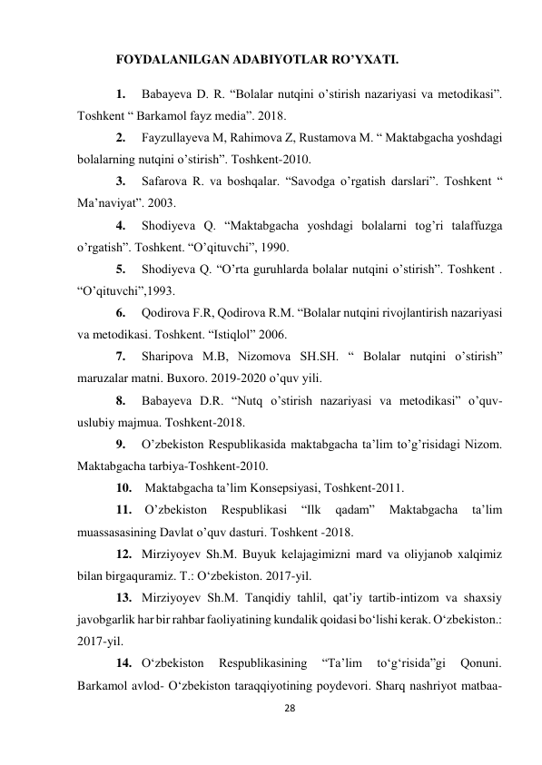 28 
 
FOYDALANILGAN ADABIYOTLAR RO’YXATI. 
1. 
Babayeva D. R. “Bolalar nutqini o’stirish nazariyasi va metodikasi”. 
Toshkent “ Barkamol fayz media”. 2018. 
2. 
Fayzullayeva M, Rahimova Z, Rustamova M. “ Maktabgacha yoshdagi 
bolalarning nutqini o’stirish”. Toshkent-2010. 
3. 
Safarova R. va boshqalar. “Savodga o’rgatish darslari”. Toshkent “ 
Ma’naviyat”. 2003. 
4. 
Shodiyeva Q. “Maktabgacha yoshdagi bolalarni tog’ri talaffuzga 
o’rgatish”. Toshkent. “O’qituvchi”, 1990. 
5. 
Shodiyeva Q. “O’rta guruhlarda bolalar nutqini o’stirish”. Toshkent . 
“O’qituvchi”,1993. 
6. 
Qodirova F.R, Qodirova R.M. “Bolalar nutqini rivojlantirish nazariyasi 
va metodikasi. Toshkent. “Istiqlol” 2006. 
7. 
Sharipova M.B, Nizomova SH.SH. “ Bolalar nutqini o’stirish” 
maruzalar matni. Buxoro. 2019-2020 o’quv yili. 
8. 
Babayeva D.R. “Nutq o’stirish nazariyasi va metodikasi” o’quv- 
uslubiy majmua. Toshkent-2018. 
9. 
O’zbekiston Respublikasida maktabgacha ta’lim to’g’risidagi Nizom. 
Maktabgacha tarbiya-Toshkent-2010. 
10.  Maktabgacha ta’lim Konsepsiyasi, Toshkent-2011. 
11.  O’zbekiston 
Respublikasi 
“Ilk 
qadam” 
Maktabgacha 
ta’lim 
muassasasining Davlat o’quv dasturi. Toshkent -2018. 
12. Mirziyoyev Sh.M. Buyuk kelajagimizni mard va oliyjanob xalqimiz 
bilan birga quramiz. T.: O‘zbekiston. 2017-yil. 
13. Mirziyoyev Sh.M. Tanqidiy tahlil, qat’iy tartib-intizom va shaxsiy 
javobgarlik har bir rahbar faoliyatining kundalik qoidasi bo‘lishi kerak. O‘zbekiston.: 
2017- yil. 
14. O‘zbekiston 
Respublikasining 
“Ta’lim 
to‘g‘risida”gi 
Qonuni. 
Barkamol avlod- O‘zbekiston taraqqiyotining poydevori. Sharq nashriyot matbaa- 
