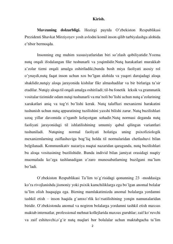 2 
 
Kirish. 
Mavzuning dolzarbligi. Hozirgi paytda O’zbekiston Respublikasi 
Prezidenti Shavkat Mirziyoyev yosh avlodni komil inson qilib tarbiyalashga alohida 
e’tibor bermoqda. 
Insonning eng muhim xususiyatlaridan biri so’zlash qobiliyatidir.Yozma  
nutq orqali ifodalangan fikr tushunarli va yoqimlidir.Nutq harakatlari murakkab 
a’zolar tizmi orqali amalga oshiriladiki,bunda bosh miya faoliyati asosiy rol 
o’ynaydi,nutq faqat inson uchun xos bo’lgan alohida va yuqori darajadagi aloqa 
shaklidir,nutqiy aloqa jarayonida kishilar fikr almashadilar va bir birlariga ta’sir 
etadilar. Nutqiy aloqa til orqali amalga oshiriladi; til-bu fonetik   leksik va grammatik 
vositalar tizimidir odam nutqi tushunarli va ma’noli bo’lishi uchun nutq a’zolarining 
xarakatlari aniq va tog’ri bo’lishi kerak. Nutq talaffuzi mexanizmi harakatini 
tushunish uchun nutq apparatining tuzilishini yaxshi bilishi zarur. Nutq buzilishlari 
uzoq yillar davomida o’rganib kelayotgan sohadir.Nutq normasi deganda nutq 
faoliyati jarayonidagi til ishlatilishining umumiy qabul qilingan variantlari 
tushuniladi. 
Nutqning 
normal 
faoliyati 
holatiga 
uning 
psixofiziologik 
mexanizmlarning zaiflashuviga bog’liq holda til normalaridan chetlashuvi bilan 
belgilanadi. Kommunikativ nazariya nuqtai nazaridan qaraganda, nutq buzilishlari 
bu aloqa vositasining buzilishidir. Bunda individ bilan jamiyat orasidagi nuqtiy 
muomalada ko’zga tashlanadigan o’zaro munosabatlarning buzilgani ma’lum 
bo’ladi. 
O`zbekiston Respublikasi Ta’lim to`g`risidagi qonunning 23 -moddasiga 
ko’ra rivojlanishda jismoniy yoki psixik kamchiliklarga ega bo`lgan anomal bolalar 
ta’lim olish huquqiga ega. Bizning mamlakatimizda anomal bolalarga yordamni 
tashkil etish – inson haqida g`amxo`rlik ko`rsatilishining yorqin namunalaridan 
biridir. O`zbekistonda anomal va nogiron bolalarga yordamni tashkil etish maxsus 
maktab internatlar, professional mehnat kollejlarida maxsus guruhlar; zaif ko`ruvchi 
va zaif eshituvchi,o`g`ir nutq nuqlari bor bolalalar uchun maktabgacha ta’lim 
