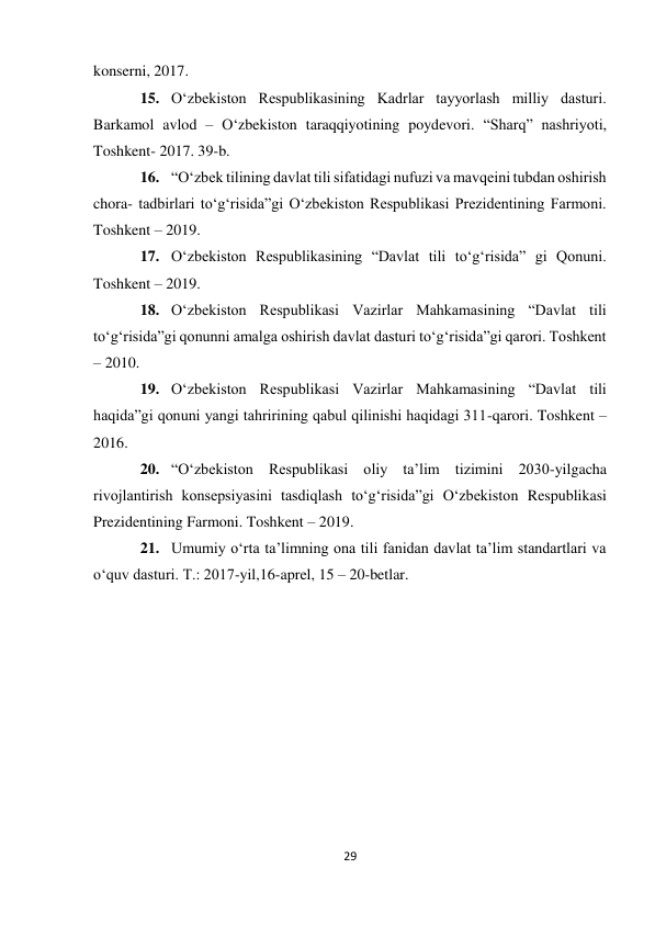 29 
 
konserni, 2017. 
15. O‘zbekiston Respublikasining Kadrlar tayyorlash milliy dasturi. 
Barkamol avlod – O‘zbekiston taraqqiyotining poydevori. “Sharq” nashriyoti, 
Toshkent- 2017. 39-b. 
16. “O‘zbek tilining davlat tili sifatidagi nufuzi va mavqeini tubdan oshirish 
chora- tadbirlari to‘g‘risida”gi O‘zbekiston Respublikasi Prezidentining Farmoni. 
Toshkent – 2019. 
17. O‘zbekiston Respublikasining “Davlat tili to‘g‘risida” gi Qonuni. 
Toshkent – 2019. 
18. O‘zbekiston Respublikasi Vazirlar Mahkamasining “Davlat tili 
to‘g‘risida”gi qonunni amalga oshirish davlat dasturi to‘g‘risida”gi qarori. Toshkent 
– 2010. 
19. O‘zbekiston Respublikasi Vazirlar Mahkamasining “Davlat tili 
haqida”gi qonuni yangi tahririning qabul qilinishi haqidagi 311-qarori. Toshkent – 
2016. 
20. “O‘zbekiston Respublikasi oliy ta’lim tizimini 2030-yilgacha 
rivojlantirish konsepsiyasini tasdiqlash to‘g‘risida”gi O‘zbekiston Respublikasi 
Prezidentining Farmoni. Toshkent – 2019. 
21. Umumiy o‘rta ta’limning ona tili fanidan davlat ta’lim standartlari va 
o‘quv dasturi. T.: 2017-yil,16-aprel, 15 – 20-betlar. 
