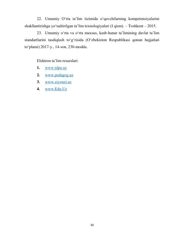  
30 
 
 
 
22. Umumiy O‘rta ta’lim tizimida o‘quvchilarning kompetensiyalarini 
shakllantirishga yo‘naltirilgan ta’lim texnologiyalari (I qism). – Toshkent – 2015. 
23. Umumiy o‘rta va o‘rta maxsus, kasb-hunar ta’limining davlat ta’lim 
standartlarini tasdiqlash to‘g‘risida (O‘zbekiston Respublikasi qonun hujjatlari 
to‘plami) 2017-y., 14-son, 230-modda. 
 
Elektron ta’lim resurslari: 
1. 
www.tdpu.uz 
2. 
www.pedagog.uz 
3. 
www.ziyonet.uz 
4. 
www.Edu.Uz 
 
 
 
 
 
 
