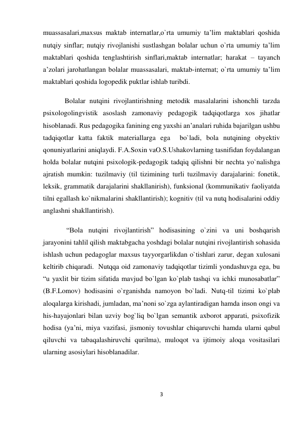 3 
 
muassasalari,maxsus maktab internatlar,o`rta umumiy ta’lim maktablari qoshida 
nutqiy sinflar; nutqiy rivojlanishi sustlashgan bolalar uchun o`rta umumiy ta’lim 
maktablari qoshida tenglashtirish sinflari,maktab internatlar; harakat – tayanch 
a’zolari jarohatlangan bolalar muassasalari, maktab-internat; o`rta umumiy ta’lim 
maktablari qoshida logopedik puktlar ishlab turibdi. 
Bolalar nutqini rivojlantirishning metodik masalalarini ishonchli tarzda 
psixologolingvistik asoslash zamonaviy pedagogik tadqiqotlarga xos jihatlar 
hisoblanadi. Rus pedagogika fanining eng yaxshi an’analari ruhida bajarilgan ushbu 
tadqiqotlar katta faktik materiallarga ega  bo`ladi, bola nutqining obyektiv 
qonuniyatlarini aniqlaydi. F.A.Soxin vaO.S.Ushakovlarning tasnifidan foydalangan 
holda bolalar nutqini psixologik-pedagogik tadqiq qilishni bir nechta yo`nalishga 
ajratish mumkin: tuzilmaviy (til tizimining turli tuzilmaviy darajalarini: fonetik, 
leksik, grammatik darajalarini shakllanirish), funksional (kommunikativ faoliyatda 
tilni egallash ko`nikmalarini shakllantirish); kognitiv (til va nutq hodisalarini oddiy 
anglashni shakllantirish). 
 “Bola nutqini rivojlantirish” hodisasining o`zini va uni boshqarish 
jarayonini tahlil qilish maktabgacha yoshdagi bolalar nutqini rivojlantirish sohasida 
ishlash uchun pedagoglar maxsus tayyorgarlikdan o`tishlari zarur, degan xulosani 
keltirib chiqaradi.  Nutqqa oid zamonaviy tadqiqotlar tizimli yondashuvga ega, bu 
“u yaxlit bir tizim sifatida mavjud bo`lgan ko`plab tashqi va ichki munosabatlar” 
(B.F.Lomov) hodisasini o`rganishda namoyon bo`ladi. Nutq-til tizimi ko`plab 
aloqalarga kirishadi, jumladan, ma’noni so`zga aylantiradigan hamda inson ongi va 
his-hayajonlari bilan uzviy bog`liq bo`lgan semantik axborot apparati, psixofizik 
hodisa (ya’ni, miya vazifasi, jismoniy tovushlar chiqaruvchi hamda ularni qabul 
qiluvchi va tabaqalashiruvchi qurilma), muloqot va ijtimoiy aloqa vositasilari 
ularning asosiylari hisoblanadilar. 
 
 
