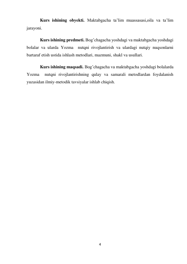 4 
 
Kurs ishining obyekti. Maktabgacha ta’lim muassasasi,oila va ta’lim 
jarayoni. 
Kurs ishining predmeti. Bog’chagacha yoshdagi va maktabgacha yoshdagi 
bolalar va ularda Yozma  nutqni rivojlantirish va ulardagi nutqiy nuqsonlarni 
bartaraf etish ustida ishlash metodlari, mazmuni, shakl va usullari. 
Kurs ishining maqsadi. Bog’chagacha va maktabgacha yoshdagi bolalarda 
Yozma  nutqni rivojlantirishning qulay va samarali metodlardan foydalanish 
yuzasidan ilmiy-metodik tavsiyalar ishlab chiqish. 
 
 
 
