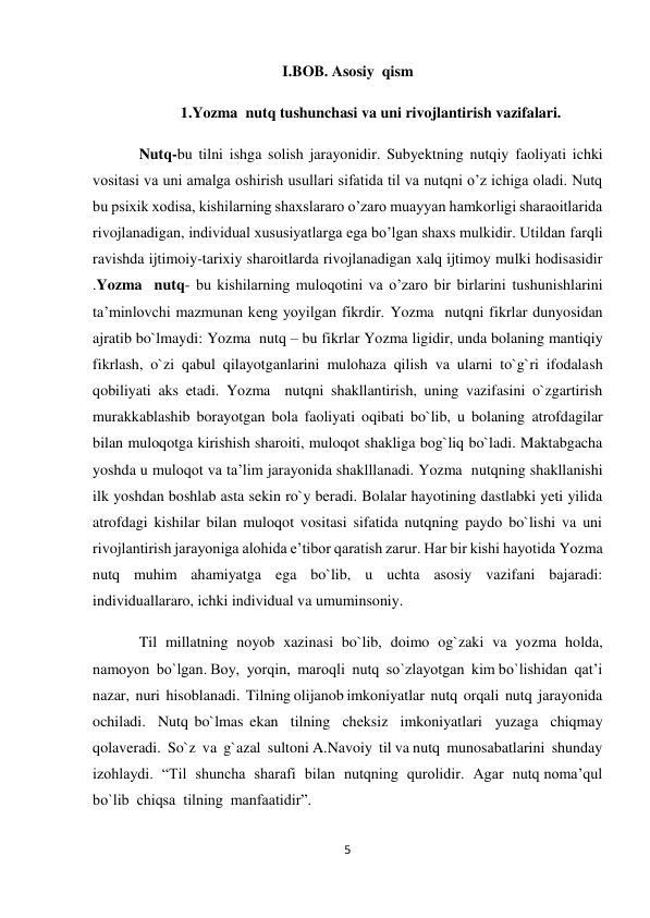 5 
 
I.BOB. Asosiy  qism 
1.Yozma  nutq tushunchasi va uni rivojlantirish vazifalari. 
Nutq-bu tilni ishga solish jarayonidir. Subyektning nutqiy faoliyati ichki 
vositasi va uni amalga oshirish usullari sifatida til va nutqni o’z ichiga oladi. Nutq 
bu psixik xodisa, kishilarning shaxslararo o’zaro muayyan hamkorligi sharaoitlarida 
rivojlanadigan, individual xususiyatlarga ega bo’lgan shaxs mulkidir. Utildan farqli 
ravishda ijtimoiy-tarixiy sharoitlarda rivojlanadigan xalq ijtimoy mulki hodisasidir 
.Yozma  nutq- bu kishilarning muloqotini va o’zaro bir birlarini tushunishlarini 
ta’minlovchi mazmunan keng yoyilgan fikrdir. Yozma  nutqni fikrlar dunyosidan 
ajratib bo`lmaydi: Yozma  nutq – bu fikrlar Yozma ligidir, unda bolaning mantiqiy 
fikrlash, o`zi qabul qilayotganlarini mulohaza qilish va ularni to`g`ri ifodalash 
qobiliyati aks etadi. Yozma  nutqni shakllantirish, uning vazifasini o`zgartirish 
murakkablashib borayotgan bola faoliyati oqibati bo`lib, u bolaning atrofdagilar 
bilan muloqotga kirishish sharoiti, muloqot shakliga bog`liq bo`ladi. Maktabgacha 
yoshda u muloqot va ta’lim jarayonida shaklllanadi. Yozma  nutqning shakllanishi 
ilk yoshdan boshlab asta sekin ro`y beradi. Bolalar hayotining dastlabki yeti yilida 
atrofdagi kishilar bilan muloqot vositasi sifatida nutqning paydo bo`lishi va uni 
rivojlantirish jarayoniga alohida e’tibor qaratish zarur. Har bir kishi hayotida Yozma  
nutq muhim ahamiyatga ega bo`lib, u uchta asosiy vazifani bajaradi: 
individuallararo, ichki individual va umuminsoniy. 
Til  millatning  noyob  xazinasi  bo`lib,  doimo  og`zaki  va  yozma  holda,  
namoyon  bo`lgan. Boy,  yorqin,  maroqli  nutq  so`zlayotgan  kim bo`lishidan  qat’i  
nazar,  nuri  hisoblanadi.  Tilning olijanob imkoniyatlar  nutq  orqali  nutq  jarayonida  
ochiladi.  Nutq bo`lmas ekan  tilning  cheksiz  imkoniyatlari  yuzaga  chiqmay 
qolaveradi.  So`z  va  g`azal  sultoni A.Navoiy  til va nutq  munosabatlarini  shunday  
izohlaydi.  “Til  shuncha  sharafi  bilan  nutqning  qurolidir.  Agar  nutq noma’qul  
bo`lib  chiqsa  tilning  manfaatidir”. 
