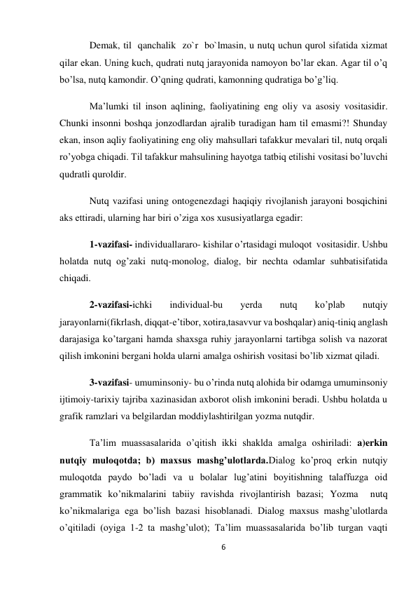 6 
 
Demak, til  qanchalik  zo`r  bo`lmasin, u nutq uchun qurol sifatida xizmat 
qilar ekan. Uning kuch, qudrati nutq jarayonida namoyon bo’lar ekan. Agar til o’q 
bo’lsa, nutq kamondir. O’qning qudrati, kamonning qudratiga bo’g’liq. 
Ma’lumki til inson aqlining, faoliyatining eng oliy va asosiy vositasidir. 
Chunki insonni boshqa jonzodlardan ajralib turadigan ham til emasmi?! Shunday 
ekan, inson aqliy faoliyatining eng oliy mahsullari tafakkur mevalari til, nutq orqali 
ro’yobga chiqadi. Til tafakkur mahsulining hayotga tatbiq etilishi vositasi bo’luvchi 
qudratli quroldir. 
Nutq vazifasi uning ontogenezdagi haqiqiy rivojlanish jarayoni bosqichini 
aks ettiradi, ularning har biri o’ziga xos xususiyatlarga egadir: 
1-vazifasi- individuallararo- kishilar o’rtasidagi muloqot  vositasidir. Ushbu 
holatda nutq og’zaki nutq-monolog, dialog, bir nechta odamlar suhbatisifatida 
chiqadi. 
2-vazifasi-ichki 
individual-bu 
yerda 
nutq 
ko’plab 
nutqiy 
jarayonlarni(fikrlash, diqqat-e’tibor, xotira,tasavvur va boshqalar) aniq-tiniq anglash 
darajasiga ko’targani hamda shaxsga ruhiy jarayonlarni tartibga solish va nazorat 
qilish imkonini bergani holda ularni amalga oshirish vositasi bo’lib xizmat qiladi. 
3-vazifasi- umuminsoniy- bu o’rinda nutq alohida bir odamga umuminsoniy 
ijtimoiy-tarixiy tajriba xazinasidan axborot olish imkonini beradi. Ushbu holatda u 
grafik ramzlari va belgilardan moddiylashtirilgan yozma nutqdir.  
Ta’lim muassasalarida o’qitish ikki shaklda amalga oshiriladi: a)erkin 
nutqiy muloqotda; b) maxsus mashg’ulotlarda.Dialog ko’proq erkin nutqiy 
muloqotda paydo bo’ladi va u bolalar lug’atini boyitishning talaffuzga oid 
grammatik ko’nikmalarini tabiiy ravishda rivojlantirish bazasi; Yozma  nutq 
ko’nikmalariga ega bo’lish bazasi hisoblanadi. Dialog maxsus mashg’ulotlarda 
o’qitiladi (oyiga 1-2 ta mashg’ulot); Ta’lim muassasalarida bo’lib turgan vaqti 
