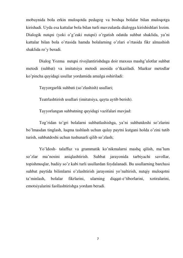 7 
 
mobaynida bola erkin muloqotda pedagog va boshqa bolalar bilan muloqotga 
kirishadi. Uyda esa kattalar bola bilan turli mavzularda dialogga kirishishlari lozim. 
Dialogik nutqni (yoki o’g’zaki nutqni) o’rgatish odatda suhbat shaklida, ya’ni 
kattalar bilan bola o’rtasida hamda bolalarning o’zlari o’rtasida fikr almashish 
shaklida ro’y beradi. 
Dialog Yozma  nutqni rivojlantirishdaga doir maxsus mashg’ulotlar suhbat 
metodi (suhbat) va imitatsiya metodi asosida o’tkaziladi. Mazkur metodlar 
ko’pincha quyidagi usullar yordamida amalga oshiriladi: 
Tayyorgarlik suhbati (so’zlashish) usullari; 
Teatrlashtirish usullari (imitatsiya, qayta aytib berish). 
Tayyorlangan suhbatning quyidagi vazifalari mavjud: 
Tog’ridan to’gri bolalarni suhbatlashishga, ya’ni suhbatdoshi so’zlarini 
bo’lmasdan tinglash, luqma tashlash uchun qulay paytni kutgani holda o’zini tutib 
turish, suhbatdoshi uchun tushunarli qilib so’zlash; 
Yo’ldosh- talaffuz va grammatik ko’nikmalarni mashq qilish, ma’lum 
so’zlar 
ma’nosini 
aniqlashtirish. 
Suhbat 
jarayonida 
tarbiyachi 
savollar, 
topishmoqlar, badiiy so’z kabi turli usullardan foydalanadi. Bu usullarning barchasi 
suhbat paytida bilimlarni o’zlashtirish jarayonini yo’naltirish, nutqiy muloqotni 
ta’minlash, 
bolalar 
fikrlarini, 
ularning 
diqqat-e’tiborlarini, 
xotiralarini, 
emotsiyalarini faollashtirishga yordam beradi. 
 
 
 
 
