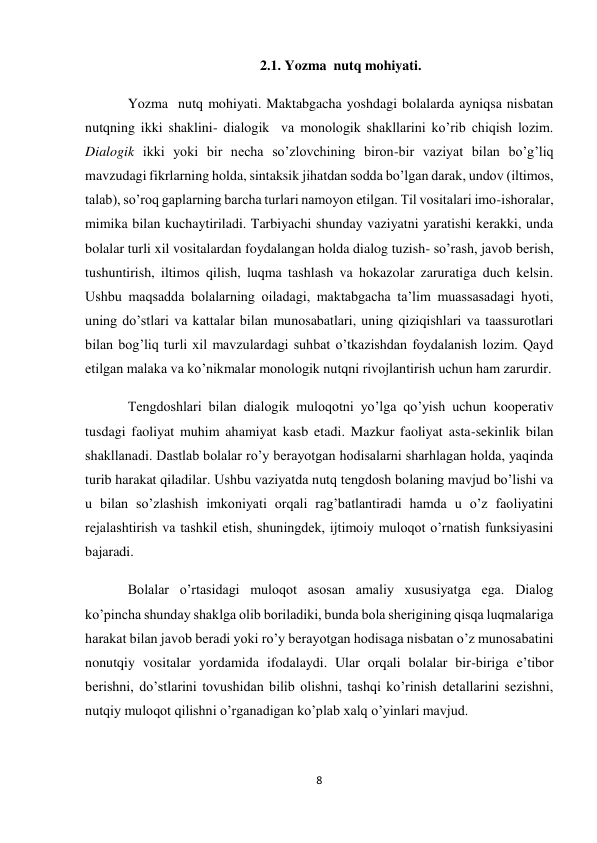 8 
 
2.1. Yozma  nutq mohiyati. 
Yozma  nutq mohiyati. Maktabgacha yoshdagi bolalarda ayniqsa nisbatan 
nutqning ikki shaklini- dialogik  va monologik shakllarini ko’rib chiqish lozim. 
Dialogik ikki yoki bir necha so’zlovchining biron-bir vaziyat bilan bo’g’liq 
mavzudagi fikrlarning holda, sintaksik jihatdan sodda bo’lgan darak, undov (iltimos, 
talab), so’roq gaplarning barcha turlari namoyon etilgan. Til vositalari imo-ishoralar, 
mimika bilan kuchaytiriladi. Tarbiyachi shunday vaziyatni yaratishi kerakki, unda 
bolalar turli xil vositalardan foydalangan holda dialog tuzish- so’rash, javob berish, 
tushuntirish, iltimos qilish, luqma tashlash va hokazolar zaruratiga duch kelsin. 
Ushbu maqsadda bolalarning oiladagi, maktabgacha ta’lim muassasadagi hyoti, 
uning do’stlari va kattalar bilan munosabatlari, uning qiziqishlari va taassurotlari 
bilan bog’liq turli xil mavzulardagi suhbat o’tkazishdan foydalanish lozim. Qayd 
etilgan malaka va ko’nikmalar monologik nutqni rivojlantirish uchun ham zarurdir. 
Tengdoshlari bilan dialogik muloqotni yo’lga qo’yish uchun kooperativ 
tusdagi faoliyat muhim ahamiyat kasb etadi. Mazkur faoliyat asta-sekinlik bilan 
shakllanadi. Dastlab bolalar ro’y berayotgan hodisalarni sharhlagan holda, yaqinda 
turib harakat qiladilar. Ushbu vaziyatda nutq tengdosh bolaning mavjud bo’lishi va 
u bilan so’zlashish imkoniyati orqali rag’batlantiradi hamda u o’z faoliyatini 
rejalashtirish va tashkil etish, shuningdek, ijtimoiy muloqot o’rnatish funksiyasini 
bajaradi.  
Bolalar o’rtasidagi muloqot asosan amaliy xususiyatga ega. Dialog 
ko’pincha shunday shaklga olib boriladiki, bunda bola sherigining qisqa luqmalariga 
harakat bilan javob beradi yoki ro’y berayotgan hodisaga nisbatan o’z munosabatini 
nonutqiy vositalar yordamida ifodalaydi. Ular orqali bolalar bir-biriga e’tibor 
berishni, do’stlarini tovushidan bilib olishni, tashqi ko’rinish detallarini sezishni, 
nutqiy muloqot qilishni o’rganadigan ko’plab xalq o’yinlari mavjud. 
