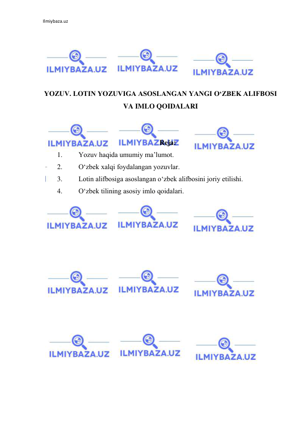 Ilmiybaza.uz 
 
 
 
 
 
 
YOZUV. LOTIN YOZUVIGA ASOSLANGAN YANGI O‘ZBEK ALIFBOSI 
VA IMLO QOIDALARI 
 
 
Reja: 
1. 
Yozuv haqida umumiy ma’lumot. 
2. 
O‘zbek xalqi foydalangan yozuvlar. 
3. 
Lotin alifbosiga asoslangan o‘zbek alifbosini joriy etilishi. 
4. 
O‘zbek tilining asosiy imlo qoidalari. 
 
 
 
 
 
 
 
 
 
 
 
 
 
 
 
 
