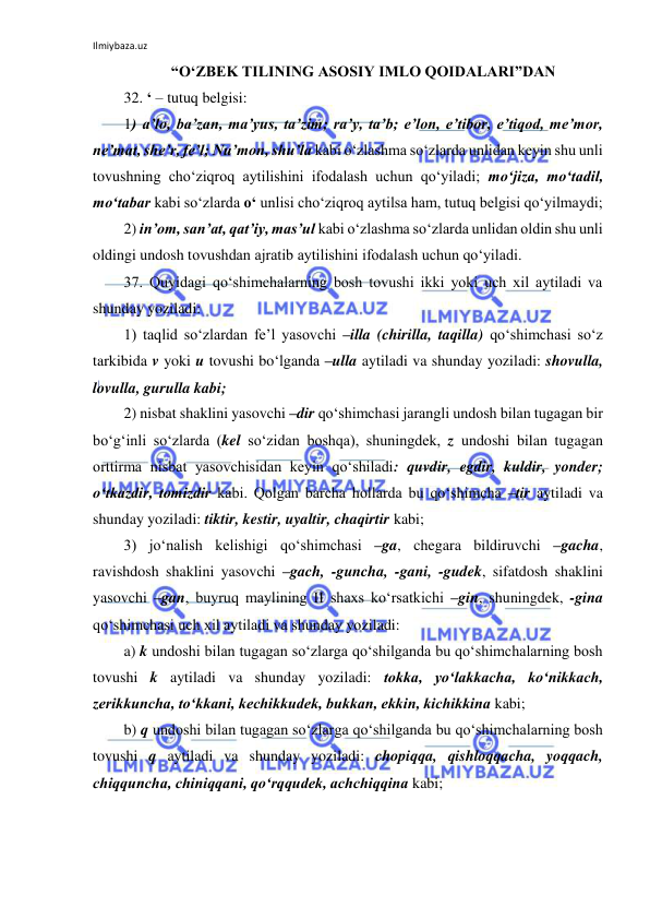 Ilmiybaza.uz 
 
“O‘ZBEK TILINING ASOSIY IMLO QOIDALARI”DAN 
32. ‘ – tutuq belgisi: 
1) a’lo, ba’zan, ma’yus, ta’zim; ra’y, ta’b; e’lon, e’tibor, e’tiqod, me’mor, 
ne’mat, she’r, fe’l; Nu’mon, shu’la kabi o‘zlashma so‘zlarda unlidan keyin shu unli 
tovushning cho‘ziqroq aytilishini ifodalash uchun qo‘yiladi; mo‘jiza, mo‘tadil, 
mo‘tabar kabi so‘zlarda o‘ unlisi cho‘ziqroq aytilsa ham, tutuq belgisi qo‘yilmaydi; 
2) in’om, san’at, qat’iy, mas’ul kabi o‘zlashma so‘zlarda unlidan oldin shu unli 
oldingi undosh tovushdan ajratib aytilishini ifodalash uchun qo‘yiladi. 
37. Quyidagi qo‘shimchalarning bosh tovushi ikki yoki uch xil aytiladi va 
shunday yoziladi: 
1) taqlid so‘zlardan fe’l yasovchi –illa (chirilla, taqilla) qo‘shimchasi so‘z 
tarkibida v yoki u tovushi bo‘lganda –ulla aytiladi va shunday yoziladi: shovulla, 
lovulla, gurulla kabi; 
2) nisbat shaklini yasovchi –dir qo‘shimchasi jarangli undosh bilan tugagan bir 
bo‘g‘inli so‘zlarda (kel so‘zidan boshqa), shuningdek, z undoshi bilan tugagan 
orttirma nisbat yasovchisidan keyin qo‘shiladi: quvdir, egdir, kuldir, yonder; 
o‘tkazdir, tomizdir kabi. Qolgan barcha hollarda bu qo‘shimcha –tir aytiladi va 
shunday yoziladi: tiktir, kestir, uyaltir, chaqirtir kabi; 
3) jo‘nalish kelishigi qo‘shimchasi –ga, chegara bildiruvchi –gacha, 
ravishdosh shaklini yasovchi –gach, -guncha, -gani, -gudek, sifatdosh shaklini 
yasovchi –gan, buyruq maylining II shaxs ko‘rsatkichi –gin, shuningdek, -gina 
qo‘shimchasi uch xil aytiladi va shunday yoziladi: 
a) k undoshi bilan tugagan so‘zlarga qo‘shilganda bu qo‘shimchalarning bosh 
tovushi k aytiladi va shunday yoziladi: tokka, yo‘lakkacha, ko‘nikkach, 
zerikkuncha, to‘kkani, kechikkudek, bukkan, ekkin, kichikkina kabi; 
b) q undoshi bilan tugagan so‘zlarga qo‘shilganda bu qo‘shimchalarning bosh 
tovushi q aytiladi va shunday yoziladi: chopiqqa, qishloqqacha, yoqqach, 
chiqquncha, chiniqqani, qo‘rqqudek, achchiqqina kabi; 
