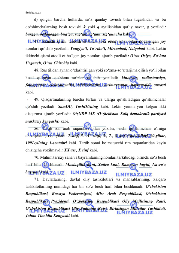 Ilmiybaza.uz 
 
d) qolgan barcha hollarda, so‘z qanday tovush bilan tugashidan va bu 
qo‘shimchalarning bosh tovushi k yoki q aytilishidan qat’iy nazar, g yoziladi: 
bargga, pedagogga, bug‘ga, sog‘ga, og‘gan, sig‘guncha kabi. 
47. Ikkinchi qismi turdosh ot bilan yoki obod so‘zi bilan ifodalangan joy 
nomlari qo‘shib yoziladi: Yangiyo‘l, To‘rtko‘l, Mirzaobod, Xalqobod kabi. Lekin 
ikkinchi qismi atoqli ot bo‘lgan joy nomlari ajratib yoziladi: O‘rta Osiyo, Ko‘hna 
Urganch, O‘rta Chirchiq kabi. 
48. Rus tilidan aynan o‘zlashtirilgan yoki so‘zma-so‘z tarjima qilish yo‘li bilan 
hosil qilingan qo‘shma so‘zlar qo‘shib yoziladi: kinoteatr, radiostansiya, 
fotoapparat, elektrotexnika, teleko‘rsatuv, yarimavtomat, bayramoldi, suvosti 
kabi. 
49. Qisqartmalarning barcha turlari va ularga qo‘shiladigan qo‘shimchalar 
qo‘shib yoziladi: SamDU, ToshDUning kabi. Lekin yonma-yon kelgan ikki 
qisqartma ajratib yoziladi: O‘zXDP MK (O‘zbekiston Xalq demokratik partiyasi 
markaziy kengashi) kabi. 
56. Tartib son arab raqamlari bilan yozilsa, -nchi qo‘shimchasi o‘rniga 
chiziqcha  (-) qo‘yiladi: 7-sinf, 5-“A” sinfi, 3-, 7-, 8-sinf o‘quvchilari, 60-yillar, 
1991-yilning 1-sentabri kabi. Tartib sonni ko‘rsatuvchi rim raqamlaridan keyin 
chiziqcha yozilmaydi: XX asr, X sinf kabi. 
70. Muhim tarixiy sana va bayramlarning nomlari tarkibidagi birinchi so‘z bosh 
harf bilan boshlanadi: Mustaqillik kuni, Xotira kuni, Ramazon hayiti, Navro‘z 
bayrami kabi. 
71. Davlatlarning, davlat oliy tashkilotlari va mansablarining, xalqaro 
tashkilotlarning nomidagi har bir so‘z bosh harf bilan boshlanadi: O‘zbekiston 
Respublikasi, Rossiya Federatsiyasi, Misr Arab Respublikasi, O‘zbekiston 
Respublikasi Prezidenti, O‘zbekiston Respublikasi Oliy Majlisining Raisi, 
O‘zbekiston Respublikasi Oliy Sudining Raisi, Birlashgan Millatlar Tashkiloti, 
Jahon Tinchlik Kengashi kabi. 
