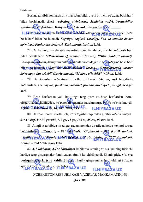 Ilmiybaza.uz 
 
Boshqa tarkibli nomlarda oliy mansabni bildiruvchi birinchi so‘zgina bosh harf 
bilan boshlanadi: Bosh vazirning o‘rinbosari, Mudofaa vaziri, Yozuvchilar 
uyushmasi, O‘zbekiston Milliy tiklanish demokratik partiyasi kabi. 
Vazirliklar va idoralar, korxonalar va tashkilotlar nomi tarkibidagi birinchi so‘z 
bosh harf bilan boshlanadi: Sog‘liqni saqlash vazirligi, Fan va texnika davlat 
qo‘mitasi, Fanlar akademiyasi, Tilshunoslik instituti kabi. 
72. Davlatning oliy darajali mukofoti nomi tarkibidagi har bir so‘zbosh harf 
bilan boshlanadi: “O‘zbekiston Qahramoni” (unvon), “Oltin Yulduz” (medal). 
Boshqa mukofotlar, faxriy unvonlar, nishonlar nomidagi birinchi so‘zgina bosh harf 
bilan boshlanadi: “Sog‘lom avlod uchun” (orden), “O‘zbekistonda xizmat 
ko‘rsatgan fan arbobi” (faxriy unvon), “Matbaa a’lochisi” (nishon) kabi. 
78. Bir tovushni ko‘rsatuvchi harflar birikmasi (sh, ch, ng) birgalikda 
ko‘chiriladi: pe-shayvon, pe-shona, mai-shat, pi-choq, bi-chiq-chi, si-ngil, de-ngiz 
kabi. 
79. Bosh harflardan yoki bo‘g‘inga teng qism va bosh harflardan iborat 
qisqartmalar, shuningdek, ko‘p xonali raqamlar satrdan satrga bo‘lib ko‘chirilmaydi: 
AQSH, BMT, ToshDU, 16, 245, 1994, XIX kabi. 
80. Harfdan iborat shartli belgi o‘zi tegishli raqamdan ajratib ko‘chirilmaydi:       
5-“A” sinf, V “B” guruhi, 110 gr, 15 ga, 105 m, 25 sm, 90 mm kabi. 
81. Atoqli ot tarkibiga kiradigan raqam nomdan ajratilgan holda keyingi satrga 
ko‘chirilmaydi: “Navro‘z – 92” (festival), “O‘qituvchi – 91” (ko‘rik tanlov), 
“Andijon – 9”, “Termiz – 16” (g‘o‘za navlari), “Boing – 767” (samolyot),         
“Foton – 774” (televizor) kabi. 
82. A.J.Jabborov, A.D.Abduvaliyev kabilarda ismning va ota ismining birinchi 
harfiga teng qisqartmalar familiyadan ajratib ko‘chirilmaydi. Shuningdek, v.b. (va 
boshqalar), sh.k. (shu kabilar) singari harfiy qisqartmalar ham oldingi so‘zdan 
ajratib ko‘chirilmaydi. (7, 7-23- b.) 
O‘ZBEKISTON RESPUBLIKASI VAZIRLAR MAHKAMASINING 
QARORI 
