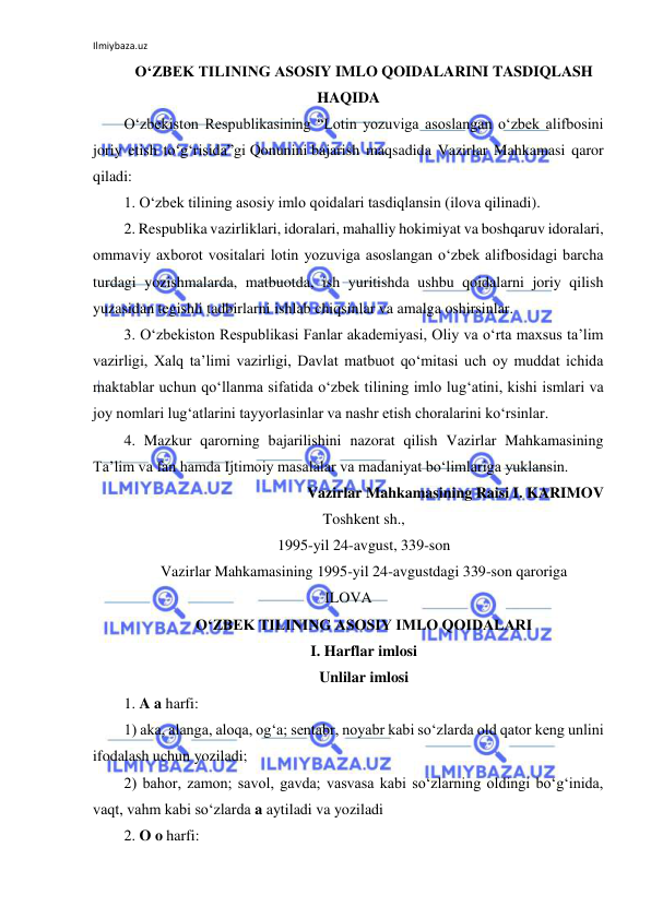 Ilmiybaza.uz 
 
O‘ZBEK TILINING ASOSIY IMLO QOIDALARINI TASDIQLASH 
HAQIDA 
O‘zbekiston Respublikasining “Lotin yozuviga asoslangan o‘zbek alifbosini 
joriy etish to‘g‘risida”gi Qonunini bajarish maqsadida Vazirlar Mahkamasi qaror 
qiladi: 
1. O‘zbek tilining asosiy imlo qoidalari tasdiqlansin (ilova qilinadi). 
2. Respublika vazirliklari, idoralari, mahalliy hokimiyat va boshqaruv idoralari, 
ommaviy axborot vositalari lotin yozuviga asoslangan o‘zbek alifbosidagi barcha 
turdagi yozishmalarda, matbuotda, ish yuritishda ushbu qoidalarni joriy qilish 
yuzasidan tegishli tadbirlarni ishlab chiqsinlar va amalga oshirsinlar. 
3. O‘zbekiston Respublikasi Fanlar akademiyasi, Oliy va o‘rta maxsus ta’lim 
vazirligi, Xalq ta’limi vazirligi, Davlat matbuot qo‘mitasi uch oy muddat ichida 
maktablar uchun qo‘llanma sifatida o‘zbek tilining imlo lug‘atini, kishi ismlari va 
joy nomlari lug‘atlarini tayyorlasinlar va nashr etish choralarini ko‘rsinlar. 
4. Mazkur qarorning bajarilishini nazorat qilish Vazirlar Mahkamasining 
Ta’lim va fan hamda Ijtimoiy masalalar va madaniyat bo‘limlariga yuklansin. 
Vazirlar Mahkamasining Raisi I. KARIMOV 
Toshkent sh., 
1995-yil 24-avgust, 339-son 
Vazirlar Mahkamasining 1995-yil 24-avgustdagi 339-son qaroriga 
ILOVA 
O‘ZBEK TILINING ASOSIY IMLO QOIDALARI 
I. Harflar imlosi 
Unlilar imlosi 
1. A a harfi: 
1) aka, alanga, aloqa, og‘a; sentabr, noyabr kabi so‘zlarda old qator keng unlini 
ifodalash uchun yoziladi; 
2) bahor, zamon; savol, gavda; vasvasa kabi so‘zlarning oldingi bo‘g‘inida, 
vaqt, vahm kabi so‘zlarda a aytiladi va yoziladi 
2. O o harfi: 
