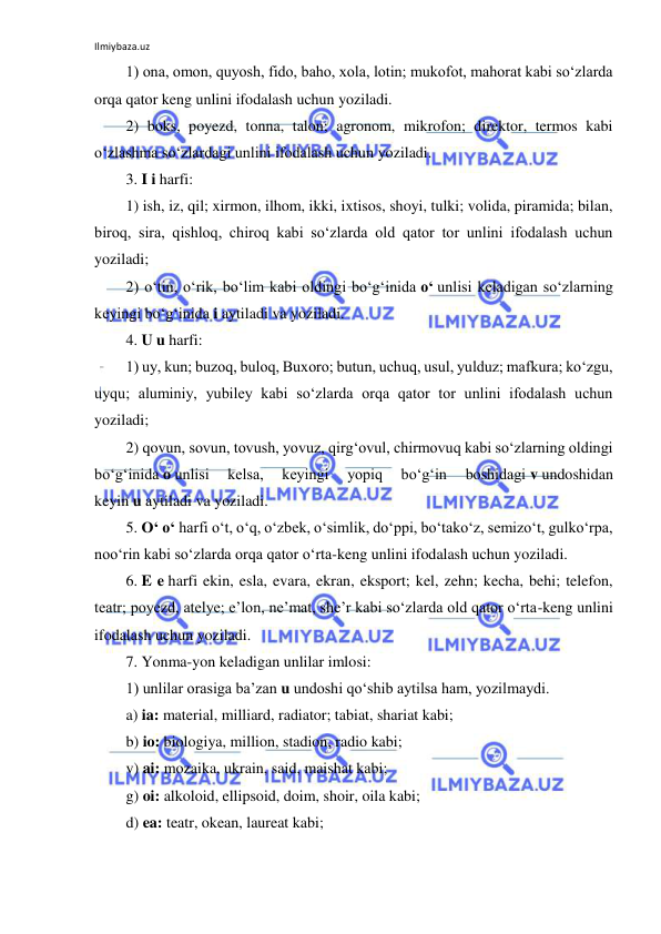 Ilmiybaza.uz 
 
1) ona, omon, quyosh, fido, baho, xola, lotin; mukofot, mahorat kabi so‘zlarda 
orqa qator keng unlini ifodalash uchun yoziladi. 
2) boks, poyezd, tonna, talon; agronom, mikrofon; direktor, termos kabi 
o‘zlashma so‘zlardagi unlini ifodalash uchun yoziladi. 
3. I i harfi: 
1) ish, iz, qil; xirmon, ilhom, ikki, ixtisos, shoyi, tulki; volida, piramida; bilan, 
biroq, sira, qishloq, chiroq kabi so‘zlarda old qator tor unlini ifodalash uchun 
yoziladi; 
2) o‘tin, o‘rik, bo‘lim kabi oldingi bo‘g‘inida o‘ unlisi keladigan so‘zlarning 
keyingi bo‘g‘inida i aytiladi va yoziladi. 
4. U u harfi: 
1) uy, kun; buzoq, buloq, Buxoro; butun, uchuq, usul, yulduz; mafkura; ko‘zgu, 
uyqu; aluminiy, yubiley kabi so‘zlarda orqa qator tor unlini ifodalash uchun 
yoziladi; 
2) qovun, sovun, tovush, yovuz, qirg‘ovul, chirmovuq kabi so‘zlarning oldingi 
bo‘g‘inida o unlisi 
kelsa, 
keyingi 
yopiq 
bo‘g‘in 
boshidagi v undoshidan 
keyin u aytiladi va yoziladi. 
5. O‘ o‘ harfi o‘t, o‘q, o‘zbek, o‘simlik, do‘ppi, bo‘tako‘z, semizo‘t, gulko‘rpa, 
noo‘rin kabi so‘zlarda orqa qator o‘rta-keng unlini ifodalash uchun yoziladi. 
6. E e harfi ekin, esla, evara, ekran, eksport; kel, zehn; kecha, behi; telefon, 
teatr; poyezd, atelye; e’lon, ne’mat, she’r kabi so‘zlarda old qator o‘rta-keng unlini 
ifodalash uchun yoziladi. 
7. Yonma-yon keladigan unlilar imlosi: 
1) unlilar orasiga ba’zan u undoshi qo‘shib aytilsa ham, yozilmaydi. 
a) ia: material, milliard, radiator; tabiat, shariat kabi; 
b) io: biologiya, million, stadion, radio kabi; 
v) ai: mozaika, ukrain, said, maishat kabi; 
g) oi: alkoloid, ellipsoid, doim, shoir, oila kabi; 
d) ea: teatr, okean, laureat kabi; 
