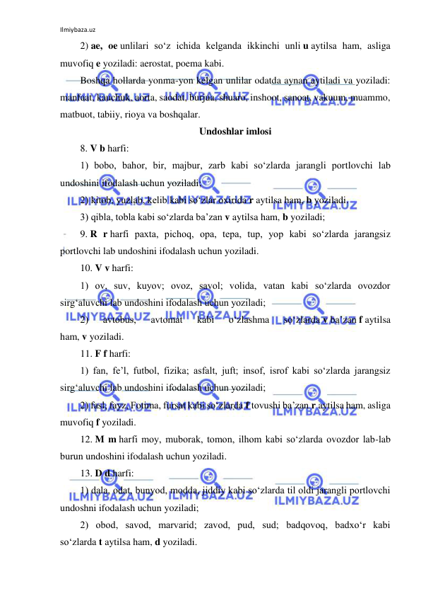 Ilmiybaza.uz 
 
2) ae, oe unlilari so‘z ichida kelganda ikkinchi unli u aytilsa ham, asliga 
muvofiq e yoziladi: aerostat, poema kabi. 
Boshqa hollarda yonma-yon kelgan unlilar odatda aynan aytiladi va yoziladi: 
manfaat, kauchuk, aorta, saodat, burjua, shuaro, inshoot, sanoat, vakuum, muammo, 
matbuot, tabiiy, rioya va boshqalar. 
Undoshlar imlosi 
8. V b harfi: 
1) bobo, bahor, bir, majbur, zarb kabi so‘zlarda jarangli portlovchi lab 
undoshini ifodalash uchun yoziladi; 
2) kitob, yuzlab, kelib kabi so‘zlar oxirida r aytilsa ham, b yoziladi. 
3) qibla, tobla kabi so‘zlarda ba’zan v aytilsa ham, b yoziladi; 
9. R r harfi paxta, pichoq, opa, tepa, tup, yop kabi so‘zlarda jarangsiz 
portlovchi lab undoshini ifodalash uchun yoziladi. 
10. V v harfi: 
1) ov, suv, kuyov; ovoz, savol; volida, vatan kabi so‘zlarda ovozdor 
sirg‘aluvchi lab undoshini ifodalash uchun yoziladi; 
2) 
avtobus, 
avtomat 
kabi 
o‘zlashma 
so‘zlarda v ba’zan f aytilsa 
ham, v yoziladi. 
11. F f harfi: 
1) fan, fe’l, futbol, fizika; asfalt, juft; insof, isrof kabi so‘zlarda jarangsiz 
sirg‘aluvchi lab undoshini ifodalash uchun yoziladi; 
2) fasl, fayz, Fotima, fursat kabi so‘zlarda f tovushi ba’zan r aytilsa ham, asliga 
muvofiq f yoziladi. 
12. M m harfi moy, muborak, tomon, ilhom kabi so‘zlarda ovozdor lab-lab 
burun undoshini ifodalash uchun yoziladi. 
13. D d harfi: 
1) dala, odat, bunyod, modda, jiddiy kabi so‘zlarda til oldi jarangli portlovchi 
undoshni ifodalash uchun yoziladi; 
2) obod, savod, marvarid; zavod, pud, sud; badqovoq, badxo‘r kabi 
so‘zlarda t aytilsa ham, d yoziladi. 
