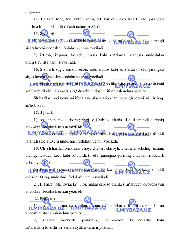 Ilmiybaza.uz 
 
14. T t harfi tong, tun; butun, o‘tin, o‘t, kut kabi so‘zlarda til oldi jarangsiz 
portlovchi undoshni ifodalash uchun yoziladi. 
15. Z z harfi: 
1) zar, zamon, toza, o‘zbek, yoz, g‘oz kabi so‘zlarda til oldi jarangli 
sirg‘aluvchi undoshni ifodalash uchun yoziladi; 
2) iztirob, izquvar, bo‘zchi, tuzsiz kabi so‘zlarda jarangsiz undoshdan 
oldin s aytilsa ham, z yoziladi. 
16. S s harfi sog‘, somon, oson, asos, olmos kabi so‘zlarda til oldi jarangsiz 
sirg‘aluvchi undoshni ifodalash uchun yoziladi. 
17. Sh sh harflar birikmasi shahar, shisha, shodlik; ishq, pishiq; bosh, tosh kabi 
so‘zlarda til oldi jarangsiz sirg‘aluvchi undoshni ifodalash uchun yoziladi. 
Sh harflari ikki tovushni ifodalasa, ular orasiga ’ tutuq belgisi qo‘yiladi: Is’hoq, 
as’hob kabi. 
18. J j harfi: 
1) jon, jahon, jiyda, tijorat; rivoj, vaj kabi so‘zlarda til oldi jarangli qorishiq 
undoshni ifodalash uchun yoziladi; 
2) jurnal, projektor; gijda, ajdar; garaj, tiraj kabi o‘zlashma so‘zlarda til oldi 
jarangli sirg‘aluvchi undoshni ifodalash uchun yoziladi. 
19. Ch ch harflar birikmasi choy, chevar, chiroyli, chaman; achchiq, uchun, 
bichiqchi; kuch, kech kabi so‘zlarda til oldi jarangsiz qorishiq undoshni ifodalash 
uchun yoziladi. 
20. R r harfi rahmat, rohat, orom, doira, bor, diyor kabi so‘zlarda til oldi 
ovozdor titroq, undoshni ifodalash uchun yoziladi. 
21. L l harfi lola, loyiq, la’l, iloj, mahal kabi so‘zlarda sirg‘aluvchi ovozdor yon 
undoshni ifodalash uchun yoziladi. 
22. N n harfi: 
1) non, nomus; ona, tana; bilan, tomon kabi so‘zlarda til oldi ovozdor burun 
undoshini ifodalash uchun yoziladi; 
2) 
shanba, 
yonbosh, 
jonbozlik; 
yonma-yon, 
ko‘rinmaslik 
kabi 
so‘zlarda n tovushi ba’zan m aytilsa xam, n yoziladi. 
