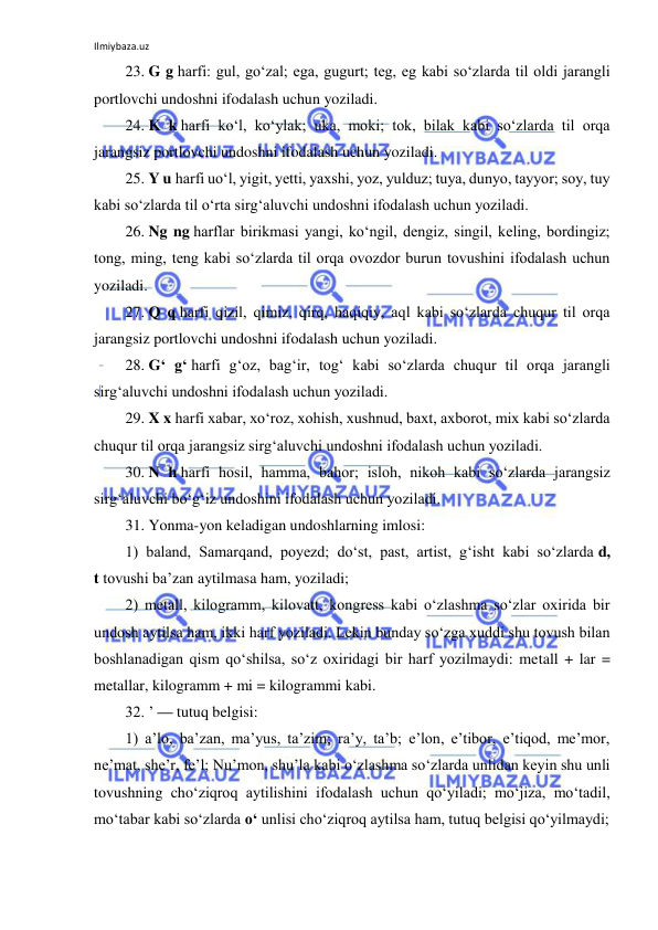 Ilmiybaza.uz 
 
23. G g harfi: gul, go‘zal; ega, gugurt; teg, eg kabi so‘zlarda til oldi jarangli 
portlovchi undoshni ifodalash uchun yoziladi. 
24. K k harfi ko‘l, ko‘ylak; uka, moki; tok, bilak kabi so‘zlarda til orqa 
jarangsiz portlovchi undoshni ifodalash uchun yoziladi. 
25. Y u harfi uo‘l, yigit, yetti, yaxshi, yoz, yulduz; tuya, dunyo, tayyor; soy, tuy 
kabi so‘zlarda til o‘rta sirg‘aluvchi undoshni ifodalash uchun yoziladi. 
26. Ng ng harflar birikmasi yangi, ko‘ngil, dengiz, singil, keling, bordingiz; 
tong, ming, teng kabi so‘zlarda til orqa ovozdor burun tovushini ifodalash uchun 
yoziladi. 
27. Q q harfi qizil, qimiz, qirq, haqiqiy, aql kabi so‘zlarda chuqur til orqa 
jarangsiz portlovchi undoshni ifodalash uchun yoziladi. 
28. G‘ g‘ harfi g‘oz, bag‘ir, tog‘ kabi so‘zlarda chuqur til orqa jarangli 
sirg‘aluvchi undoshni ifodalash uchun yoziladi. 
29. X x harfi xabar, xo‘roz, xohish, xushnud, baxt, axborot, mix kabi so‘zlarda 
chuqur til orqa jarangsiz sirg‘aluvchi undoshni ifodalash uchun yoziladi. 
30. N h harfi hosil, hamma, bahor; isloh, nikoh kabi so‘zlarda jarangsiz 
sirg‘aluvchi bo‘g‘iz undoshini ifodalash uchun yoziladi. 
31. Yonma-yon keladigan undoshlarning imlosi: 
1) baland, Samarqand, poyezd; do‘st, past, artist, g‘isht kabi so‘zlarda d, 
t tovushi ba’zan aytilmasa ham, yoziladi; 
2) metall, kilogramm, kilovatt, kongress kabi o‘zlashma so‘zlar oxirida bir 
undosh aytilsa ham, ikki harf yoziladi. Lekin bunday so‘zga xuddi shu tovush bilan 
boshlanadigan qism qo‘shilsa, so‘z oxiridagi bir harf yozilmaydi: metall + lar = 
metallar, kilogramm + mi = kilogrammi kabi. 
32. ’ — tutuq belgisi: 
1) a’lo, ba’zan, ma’yus, ta’zim; ra’y, ta’b; e’lon, e’tibor, e’tiqod, me’mor, 
ne’mat, she’r, fe’l; Nu’mon, shu’la kabi o‘zlashma so‘zlarda unlidan keyin shu unli 
tovushning cho‘ziqroq aytilishini ifodalash uchun qo‘yiladi; mo‘jiza, mo‘tadil, 
mo‘tabar kabi so‘zlarda o‘ unlisi cho‘ziqroq aytilsa ham, tutuq belgisi qo‘yilmaydi; 
