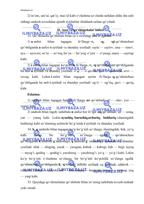 Ilmiybaza.uz 
 
2) in’om, san’at, qat’iy, mas’ul kabi o‘zlashma so‘zlarda unlidan oldin shu unli 
oldingi undosh tovushdan ajratib aytilishini ifodalash uchun qo‘yiladi. 
II. Asos va qo‘shimchalar imlosi 
33. Qo‘shimcha qo‘shilishi bilan so‘z oxiridagi unli o‘zgaradi: 
1) a unlisi 
bilan 
tugagan 
fe’llarga -v, 
-q, 
-qi qo‘shimchasi 
qo‘shilganda a unlisi o aytiladi va shunday yoziladi: sayla — saylov, sina — sinov, 
aya — ayovsiz; so‘ra — so‘roq, bo‘ya — bo‘yoq; o‘yna — o‘ynoqi, saura — sayroqi 
kabi; 
2) i unlisi bilan tugagan ko‘pchilik fe’llarga -v, -q qo‘shimchasi qo‘shilganda 
bu unli u aytiladi va shunday yoziladi: o‘qi — o‘quvchi, qazi — qazuvchi, sovi — 
sovuq kabi. Lekin i unlisi bilan tugagan ayrim fe’llarga -q qo‘shimchasi 
qo‘shilganda bu unli i aytiladi va shunday yoziladi: og‘ri — og‘riq, qavi — qaviq 
kabi. 
Eslatma: 
1) undosh bilan tugagan barcha fe’llarga -uv qo‘shiladi: ol — oluv, yoz — 
yozuv kabi; 
2) undosh bilan tugab, tarkibida u unlisi bor fe’lga -uq qo‘shiladi: uz — uzuq, 
yut — yutuq kabi. Lekin uyushiq, burushiq,uchuriq, bulduriq (shuningdek 
bulduriq) kabi so‘zlarning uchinchi bo‘g‘inida i aytiladi va shunday yoziladi. 
34. k, q undoshi bilan tugagan ko‘p bo‘g‘inli so‘zlarga, shuningdek, bek, yo‘q 
kabi 
ayrim 
bir 
bo‘g‘inli 
so‘zlarga 
egalik 
qo‘shimchasi 
qo‘shilganda k undoshi g undoshiga, q undoshi g‘ undoshiga aylanadi va shunday 
yoziladi: tilak — tilaging, yurak — yuragim, kubok — kubogi, bek — begi; tayoq 
— tayog‘i, qoshiq — qoshig‘i, yaxshiroq — yaxshirog‘i, yo‘q — yo‘g‘i kabi. Lekin 
ko‘p bo‘g‘inli o‘zlashma so‘zlarga, bir bo‘g‘inli ko‘pchilik so‘zlarga egalik 
qo‘shimchasi qo‘shilganda k, q tovushi aslicha aytiladi va yoziladi: ishtirok — 
ishtiroki, ocherk — ocherki, erk — erki, huquq — huquqim, ravnaq — ravnaqi, yuq 
— yuqi kabi. 
35. Quyidagi qo‘shimchalar qo‘shilishi bilan so‘zning tarkibida tovush tushadi 
yoki ortadi: 
