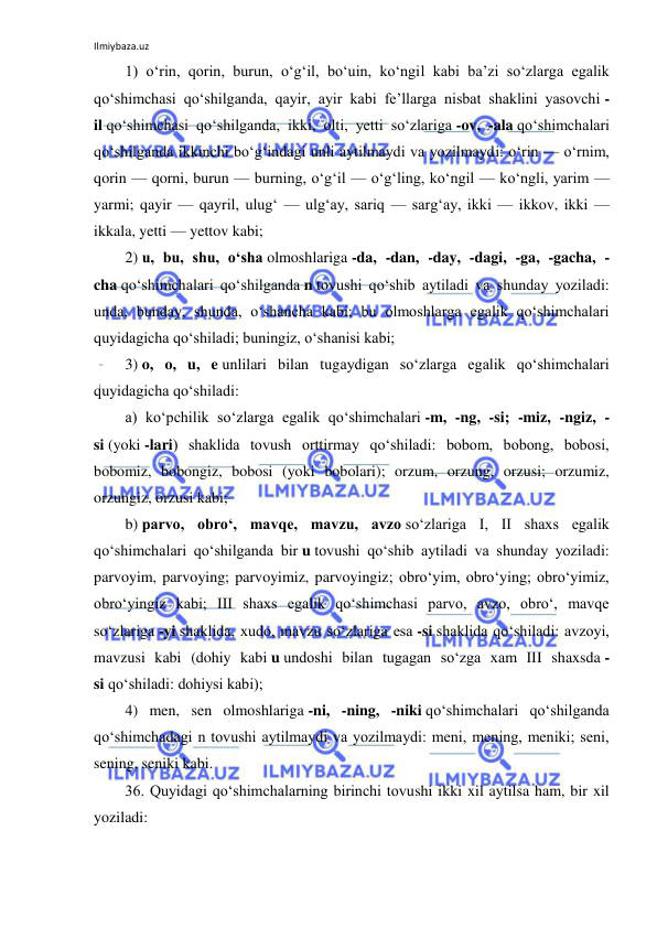 Ilmiybaza.uz 
 
1) o‘rin, qorin, burun, o‘g‘il, bo‘uin, ko‘ngil kabi ba’zi so‘zlarga egalik 
qo‘shimchasi qo‘shilganda, qayir, ayir kabi fe’llarga nisbat shaklini yasovchi -
il qo‘shimchasi qo‘shilganda, ikki, olti, yetti so‘zlariga -ov, -ala qo‘shimchalari 
qo‘shilganda ikkinchi bo‘g‘indagi unli aytilmaydi va yozilmaydi: o‘rin — o‘rnim, 
qorin — qorni, burun — burning, o‘g‘il — o‘g‘ling, ko‘ngil — ko‘ngli, yarim — 
yarmi; qayir — qayril, ulug‘ — ulg‘ay, sariq — sarg‘ay, ikki — ikkov, ikki — 
ikkala, yetti — yettov kabi; 
2) u, bu, shu, o‘sha olmoshlariga -da, -dan, -day, -dagi, -ga, -gacha, -
cha qo‘shimchalari qo‘shilganda n tovushi qo‘shib aytiladi va shunday yoziladi: 
unda, bunday, shunda, o‘shancha kabi; bu olmoshlarga egalik qo‘shimchalari 
quyidagicha qo‘shiladi; buningiz, o‘shanisi kabi; 
3) o, o, u, e unlilari bilan tugaydigan so‘zlarga egalik qo‘shimchalari 
quyidagicha qo‘shiladi: 
a) ko‘pchilik so‘zlarga egalik qo‘shimchalari -m, -ng, -si; -miz, -ngiz, -
si (yoki -lari) shaklida tovush orttirmay qo‘shiladi: bobom, bobong, bobosi, 
bobomiz, bobongiz, bobosi (yoki bobolari); orzum, orzung, orzusi; orzumiz, 
orzungiz, orzusi kabi; 
b) parvo, obro‘, mavqe, mavzu, avzo so‘zlariga I, II shaxs egalik 
qo‘shimchalari qo‘shilganda bir u tovushi qo‘shib aytiladi va shunday yoziladi: 
parvoyim, parvoying; parvoyimiz, parvoyingiz; obro‘yim, obro‘ying; obro‘yimiz, 
obro‘yingiz kabi; III shaxs egalik qo‘shimchasi parvo, avzo, obro‘, mavqe 
so‘zlariga -yi shaklida, xudo, mavzu so‘zlariga esa -si shaklida qo‘shiladi: avzoyi, 
mavzusi kabi (dohiy kabi u undoshi bilan tugagan so‘zga xam III shaxsda -
si qo‘shiladi: dohiysi kabi); 
4) men, sen olmoshlariga -ni, -ning, -niki qo‘shimchalari qo‘shilganda 
qo‘shimchadagi n tovushi aytilmaydi va yozilmaydi: meni, mening, meniki; seni, 
sening, seniki kabi. 
36. Quyidagi qo‘shimchalarning birinchi tovushi ikki xil aytilsa ham, bir xil 
yoziladi: 
