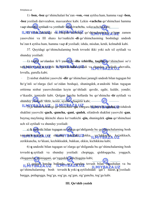 Ilmiybaza.uz 
 
1) -bon, -boz qo‘shimchalari ba’zan -von, -voz aytilsa ham, hamma vaqt -bon, 
-boz yoziladi darvozabon, masxaraboz kabi. Lekin -vachcha qo‘shimchasi hamma 
vaqt shunday aytiladi va yoziladi: amakivachcha, xolavachcha kabi; 
2) o‘rin kelishigi va chiqish kelishigi qo‘shimchasining, o‘tgan zamon 
yasovchisi va III shaxs ko‘rsatkichi -di qo‘shimchasining boshidagi undosh 
ba’zan t aytilsa ham, hamma vaqt d yoziladi; ishda, misdan, ketdi, kelmabdi kabi. 
37. Quyidagi qo‘shimchalarning bosh tovushi ikki yoki uch xil aytiladi va 
shunday yoziladi: 
1) taqlid so‘zlardan fe’l yasovchi -illa (chirilla, taqilla) qo‘shimchasi so‘z 
tarkibida v yoki u tovushi bo‘lganda -ulla aytiladi va shunday yoziladi: shovulla, 
lovulla, gurulla kabi; 
2) nisbat shaklini yasovchi -dir qo‘shimchasi jarangli undosh bilan tugagan bir 
bo‘g‘inli so‘zlarga (kel so‘zidan boshqa), shuningdek, z undoshi bilan tugagan 
orttirma nisbat yasovchisidan keyin qo‘shiladi: quvdir, egdir, kuldir, yondir; 
o‘tkazdir, tomizdir kabi. Qolgan barcha hollarda bu qo‘shimcha -tir aytiladi va 
shunday yoziladi: tiktir, kestir, uyaltir, chaqirtir kabi; 
3) jo‘nalish kelishigi qo‘shimchasi -ga, chegara bildiruvchi -gacha, ravishdosh 
shaklini yasovchi -gach, -guncha, -gani, -gudek, sifatdosh shaklini yasovchi -gan, 
buyruq maylining ikkinchi shaxs ko‘rsatkichi -gin, shuningdek -gina qo‘shimchasi 
uch xil aytiladi va shunday yoziladi: 
a) k undoshi bilan tugagan so‘zlarga qo‘shilganda bu qo‘shimchalarning bosh 
tovushi k aytiladi va shunday 
yoziladi: tokka, yo‘lakkacha, ko‘nikkach, 
zerikkuncha, to‘kkani, kechikkudek, bukkan, ekkin, kichikkina kabi; 
6) q undoshi bilan tugagan so‘zlarga qo‘shilganda bu qo‘shimchalarning bosh 
tovushi q aytiladi va shunday yoziladi: chopiqqa, qishloqqacha, yoqqach, 
chiqquncha, chiniqqani, qo‘rqqudek, achchiqqina kabi; 
v) qolgan barcha hollarda, so‘z qanday tovush bilan tugashidan va bu 
qo‘shimchalarning bosh tovushi k yoki q aytilishidan qat’i nazar, g yoziladi: 
bargga, pedagogga, bug‘ga, sog‘ga, og‘gan, sig‘guncha, tog‘ga kabi. 
III. Qo‘shib yozish 
