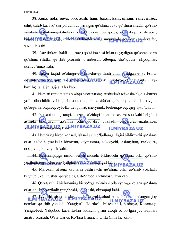 Ilmiybaza.uz 
 
38. Xona, nota, poya, bop, xush, ham, baxsh, kam, umum, rang, mijoz, 
sifat, talab kabi so‘zlar yordamida yasalgan qo‘shma ot va qo‘shma sifatlar qo‘shib 
yoziladi: qabulxona, tabriknoma, taklifnoma, bedapoya, ommabop, xushxabar, 
hamsuhbat, orombaxsh, kamquvvat, bug‘doyrang, umumxalq, sovuqmijoz, devsifat, 
suvtalab kabi. 
39. -(a)r (inkor shakli — -mas) qo‘shimchasi bilan tugaydigan qo‘shma ot va 
qo‘shma sifatlar qo‘shib yoziladi: o‘rinbosar, otboqar, cho‘lquvar, ishyoqmas, 
qushqo‘nmas kabi. 
40. Takror taqlid so‘zlarga qo‘shimcha qo‘shish bilan yasalgan ot va fe’llar 
qo‘shib yoziladi: pirpirak (pir-pir+ak), bizbizak (biz-biz+ak), hayhayla (hay-
hay+la), gijgijla (gij-gij+la) kabi. 
41. Narsani (predmetni) boshqa biror narsaga nisbatlash (qiyoslash), o‘xshatish 
yo‘li bilan bildiruvchi qo‘shma ot va qo‘shma sifatlar qo‘shib yoziladi: karnaygul, 
qo‘ziqorin, otquloq, oybolta, devqomat, sheryurak, bodomqovoq, qirg‘iyko‘z kabi. 
42. Narsani uning rangi, mazasi, o‘zidagi biror narsasi va shu kabi belgilari 
asosida bildiruvchi qo‘shma otlar qo‘shib yoziladi: olaqarg‘a, qizilishton, 
achchiqtosh, mingoyoq kabi. 
43. Narsaning biror maqsad, ish uchun mo‘ljallanganligini bildiruvchi qo‘shma 
otlar qo‘shib yoziladi: kirsovun, qiymataxta, tokqaychi, oshrayhon, molqo‘ra, 
nosqovoq, ko‘zoynak kabi. 
44. Narsani joyga nisbat berish asosida bildiruvchi qo‘shma otlar qo‘shib 
yoziladi: tog‘olcha, cho‘lyalpiz, suvilon, qashqargul kabi. 
45. Marosim, afsona kabilarni bildiruvchi qo‘shma otlar qo‘shib yoziladi: 
kiryuvdi, kelintushdi, qoryog‘di, Urto‘qmoq, Ochildasturxon kabi. 
46. Qaratuvchili birikmaning bir so‘zga aylanishi bilan yuzaga kelgan qo‘shma 
otlar qo‘shib yoziladi: mingboshi, so‘zboshi, olmaqoqi kabi. 
47. Ikkinchi qismi turdosh ot bilan yoki obod so‘zi bilan ifodalangan joy 
nomlari qo‘shib yoziladi: Yangiyo‘l, To‘rtko‘l, Mirzacho‘l, Sirdaryo, Kosonsoy, 
Yangiobod, Xalqobod kabi. Lekin ikkinchi qismi atoqli ot bo‘lgan joy nomlari 
ajratib yoziladi: O‘rta Osiyo, Ko‘hna Urganch, O‘rta Chirchiq kabi. 
