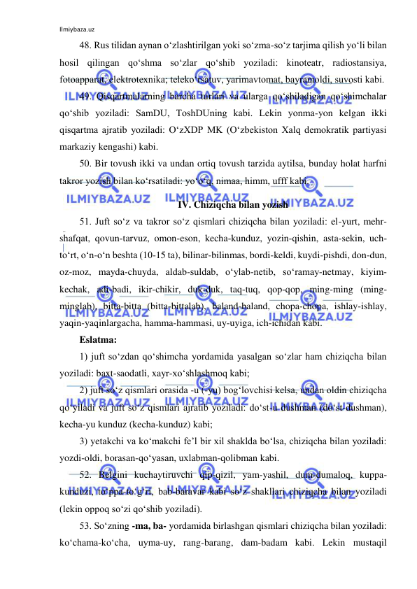 Ilmiybaza.uz 
 
48. Rus tilidan aynan o‘zlashtirilgan yoki so‘zma-so‘z tarjima qilish yo‘li bilan 
hosil qilingan qo‘shma so‘zlar qo‘shib yoziladi: kinoteatr, radiostansiya, 
fotoapparat, elektrotexnika; teleko‘rsatuv, yarimavtomat, bayramoldi, suvosti kabi. 
49. Qisqartmalarning barcha turlari va ularga qo‘shiladigan qo‘shimchalar 
qo‘shib yoziladi: SamDU, ToshDUning kabi. Lekin yonma-yon kelgan ikki 
qisqartma ajratib yoziladi: O‘zXDP MK (O‘zbekiston Xalq demokratik partiyasi 
markaziy kengashi) kabi. 
50. Bir tovush ikki va undan ortiq tovush tarzida aytilsa, bunday holat harfni 
takror yozish bilan ko‘rsatiladi: yo‘o‘q, nimaa, himm, ufff kabi. 
IV. Chiziqcha bilan yozish 
51. Juft so‘z va takror so‘z qismlari chiziqcha bilan yoziladi: el-yurt, mehr-
shafqat, qovun-tarvuz, omon-eson, kecha-kunduz, yozin-qishin, asta-sekin, uch-
to‘rt, o‘n-o‘n beshta (10-15 ta), bilinar-bilinmas, bordi-keldi, kuydi-pishdi, don-dun, 
oz-moz, mayda-chuyda, aldab-suldab, o‘ylab-netib, so‘ramay-netmay, kiyim-
kechak, adi-badi, ikir-chikir, duk-duk, taq-tuq, qop-qop, ming-ming (ming-
minglab), bitta-bitta (bitta-bittalab), baland-baland, chopa-chopa, ishlay-ishlay, 
yaqin-yaqinlargacha, hamma-hammasi, uy-uyiga, ich-ichidan kabi. 
Eslatma: 
1) juft so‘zdan qo‘shimcha yordamida yasalgan so‘zlar ham chiziqcha bilan 
yoziladi: baxt-saodatli, xayr-xo‘shlashmoq kabi; 
2) juft so‘z qismlari orasida -u (-yu) bog‘lovchisi kelsa, undan oldin chiziqcha 
qo‘yiladi va juft so‘z qismlari ajratib yoziladi: do‘st-u dushman (do‘st-dushman), 
kecha-yu kunduz (kecha-kunduz) kabi; 
3) yetakchi va ko‘makchi fe’l bir xil shaklda bo‘lsa, chiziqcha bilan yoziladi: 
yozdi-oldi, borasan-qo‘yasan, uxlabman-qolibman kabi. 
52. Belgini kuchaytiruvchi qip-qizil, yam-yashil, dum-dumaloq, kuppa-
kunduzi, to‘ppa-to‘g‘ri, bab-baravar kabi so‘z shakllari chiziqcha bilan yoziladi 
(lekin oppoq so‘zi qo‘shib yoziladi). 
53. So‘zning -ma, ba- yordamida birlashgan qismlari chiziqcha bilan yoziladi: 
ko‘chama-ko‘cha, uyma-uy, rang-barang, dam-badam kabi. Lekin mustaqil 
