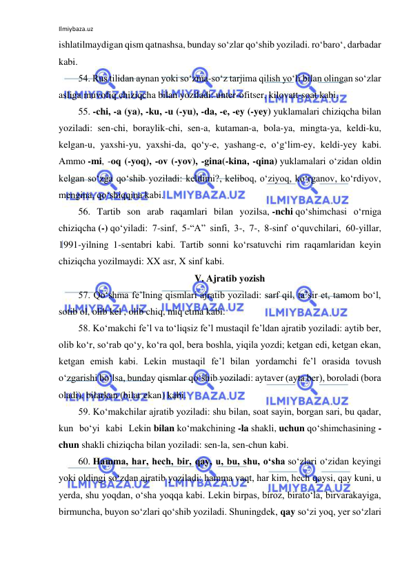 Ilmiybaza.uz 
 
ishlatilmaydigan qism qatnashsa, bunday so‘zlar qo‘shib yoziladi. ro‘baro‘, darbadar 
kabi. 
54. Rus tilidan aynan yoki so‘zma-so‘z tarjima qilish yo‘li bilan olingan so‘zlar 
asliga muvofiq chiziqcha bilan yoziladi: unter-ofitser, kilovatt-soat kabi. 
55. -chi, -a (ya), -ku, -u (-yu), -da, -e, -ey (-yey) yuklamalari chiziqcha bilan 
yoziladi: sen-chi, boraylik-chi, sen-a, kutaman-a, bola-ya, mingta-ya, keldi-ku, 
kelgan-u, yaxshi-yu, yaxshi-da, qo‘y-e, yashang-e, o‘g‘lim-ey, keldi-yey kabi. 
Ammo -mi, -oq (-yoq), -ov (-yov), -gina(-kina, -qina) yuklamalari o‘zidan oldin 
kelgan so‘zga qo‘shib yoziladi: keldimi?, keliboq, o‘ziyoq, ko‘rganov, ko‘rdiyov, 
mengina, qo‘shiqqina kabi. 
56. Tartib son arab raqamlari bilan yozilsa, -nchi qo‘shimchasi o‘rniga 
chiziqcha (-) qo‘yiladi: 7-sinf, 5-“A” sinfi, 3-, 7-, 8-sinf o‘quvchilari, 60-yillar, 
1991-yilning 1-sentabri kabi. Tartib sonni ko‘rsatuvchi rim raqamlaridan keyin 
chiziqcha yozilmaydi: XX asr, X sinf kabi. 
V. Ajratib yozish 
57. Qo‘shma fe’lning qismlari ajratib yoziladi: sarf qil, ta’sir et, tamom bo‘l, 
sotib ol, olib kel , olib chiq, miq etma kabi. 
58. Ko‘makchi fe’l va to‘liqsiz fe’l mustaqil fe’ldan ajratib yoziladi: aytib ber, 
olib ko‘r, so‘rab qo‘y, ko‘ra qol, bera boshla, yiqila yozdi; ketgan edi, ketgan ekan, 
ketgan emish kabi. Lekin mustaqil fe’l bilan yordamchi fe’l orasida tovush 
o‘zgarishi bo‘lsa, bunday qismlar qo‘shib yoziladi: aytaver (ayta ber), boroladi (bora 
oladi), bilarkan (bilar ekan) kabi. 
59. Ko‘makchilar ajratib yoziladi: shu bilan, soat sayin, borgan sari, bu qadar, 
kun bo‘yi kabi Lekin bilan ko‘makchining -la shakli, uchun qo‘shimchasining -
chun shakli chiziqcha bilan yoziladi: sen-la, sen-chun kabi. 
60. Hamma, har, hech, bir, qay, u, bu, shu, o‘sha so‘zlari o‘zidan keyingi 
yoki oldingi so‘zdan ajratib yoziladi: hamma vaqt, har kim, hech qaysi, qay kuni, u 
yerda, shu yoqdan, o‘sha yoqqa kabi. Lekin birpas, biroz, birato‘la, birvarakayiga, 
birmuncha, buyon so‘zlari qo‘shib yoziladi. Shuningdek, qay so‘zi yoq, yer so‘zlari 
