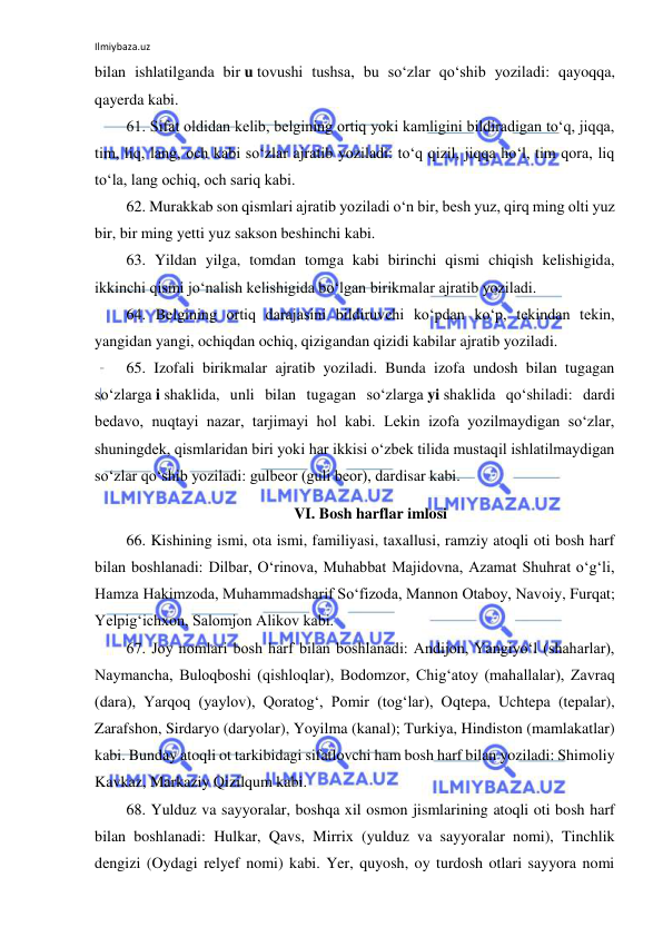 Ilmiybaza.uz 
 
bilan ishlatilganda bir u tovushi tushsa, bu so‘zlar qo‘shib yoziladi: qayoqqa, 
qayerda kabi. 
61. Sifat oldidan kelib, belgining ortiq yoki kamligini bildiradigan to‘q, jiqqa, 
tim, liq, lang, och kabi so‘zlar ajratib yoziladi: to‘q qizil, jiqqa ho‘l, tim qora, liq 
to‘la, lang ochiq, och sariq kabi. 
62. Murakkab son qismlari ajratib yoziladi o‘n bir, besh yuz, qirq ming olti yuz 
bir, bir ming yetti yuz sakson beshinchi kabi. 
63. Yildan yilga, tomdan tomga kabi birinchi qismi chiqish kelishigida, 
ikkinchi qismi jo‘nalish kelishigida bo‘lgan birikmalar ajratib yoziladi. 
64. Belgining ortiq darajasini bildiruvchi ko‘pdan ko‘p, tekindan tekin, 
yangidan yangi, ochiqdan ochiq, qizigandan qizidi kabilar ajratib yoziladi. 
65. Izofali birikmalar ajratib yoziladi. Bunda izofa undosh bilan tugagan 
so‘zlarga i shaklida, unli bilan tugagan so‘zlarga yi shaklida qo‘shiladi: dardi 
bedavo, nuqtayi nazar, tarjimayi hol kabi. Lekin izofa yozilmaydigan so‘zlar, 
shuningdek, qismlaridan biri yoki har ikkisi o‘zbek tilida mustaqil ishlatilmaydigan 
so‘zlar qo‘shib yoziladi: gulbeor (guli beor), dardisar kabi. 
VI. Bosh harflar imlosi 
66. Kishining ismi, ota ismi, familiyasi, taxallusi, ramziy atoqli oti bosh harf 
bilan boshlanadi: Dilbar, O‘rinova, Muhabbat Majidovna, Azamat Shuhrat o‘g‘li, 
Hamza Hakimzoda, Muhammadsharif So‘fizoda, Mannon Otaboy, Navoiy, Furqat; 
Yelpig‘ichxon, Salomjon Alikov kabi. 
67. Joy nomlari bosh harf bilan boshlanadi: Andijon, Yangiyo‘l (shaharlar), 
Naymancha, Buloqboshi (qishloqlar), Bodomzor, Chig‘atoy (mahallalar), Zavraq 
(dara), Yarqoq (yaylov), Qoratog‘, Pomir (tog‘lar), Oqtepa, Uchtepa (tepalar), 
Zarafshon, Sirdaryo (daryolar), Yoyilma (kanal); Turkiya, Hindiston (mamlakatlar) 
kabi. Bunday atoqli ot tarkibidagi sifatlovchi ham bosh harf bilan yoziladi: Shimoliy 
Kavkaz, Markaziy Qizilqum kabi. 
68. Yulduz va sayyoralar, boshqa xil osmon jismlarining atoqli oti bosh harf 
bilan boshlanadi: Hulkar, Qavs, Mirrix (yulduz va sayyoralar nomi), Tinchlik 
dengizi (Oydagi relyef nomi) kabi. Yer, quyosh, oy turdosh otlari sayyora nomi 
