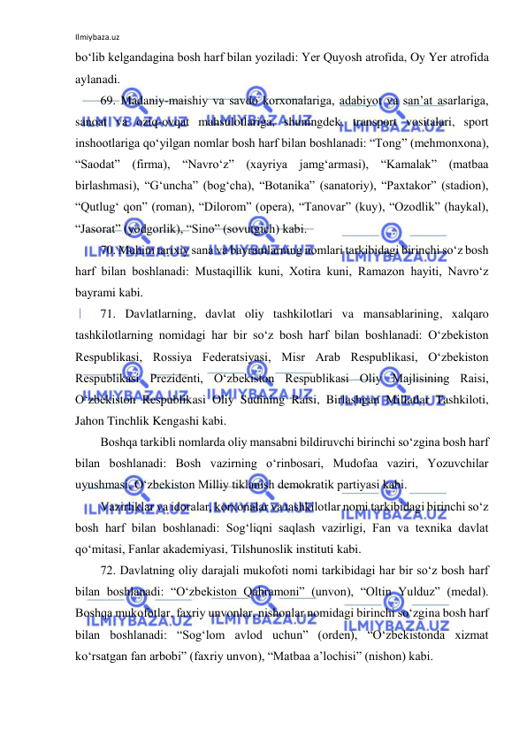 Ilmiybaza.uz 
 
bo‘lib kelgandagina bosh harf bilan yoziladi: Yer Quyosh atrofida, Oy Yer atrofida 
aylanadi. 
69. Madaniy-maishiy va savdo korxonalariga, adabiyot va san’at asarlariga, 
sanoat va oziq-ovqat mahsulotlariga, shuningdek, transport vositalari, sport 
inshootlariga qo‘yilgan nomlar bosh harf bilan boshlanadi: “Tong” (mehmonxona), 
“Saodat” (firma), “Navro‘z” (xayriya jamg‘armasi), “Kamalak” (matbaa 
birlashmasi), “G‘uncha” (bog‘cha), “Botanika” (sanatoriy), “Paxtakor” (stadion), 
“Qutlug‘ qon” (roman), “Dilorom” (opera), “Tanovar” (kuy), “Ozodlik” (haykal), 
“Jasorat” (yodgorlik), “Sino” (sovutgich) kabi. 
70. Muhim tarixiy sana va bayramlarning nomlari tarkibidagi birinchi so‘z bosh 
harf bilan boshlanadi: Mustaqillik kuni, Xotira kuni, Ramazon hayiti, Navro‘z 
bayrami kabi. 
71. Davlatlarning, davlat oliy tashkilotlari va mansablarining, xalqaro 
tashkilotlarning nomidagi har bir so‘z bosh harf bilan boshlanadi: O‘zbekiston 
Respublikasi, Rossiya Federatsiyasi, Misr Arab Respublikasi, O‘zbekiston 
Respublikasi Prezidenti, O‘zbekiston Respublikasi Oliy Majlisining Raisi, 
O‘zbekiston Respublikasi Oliy Sudining Raisi, Birlashgan Millatlar Tashkiloti, 
Jahon Tinchlik Kengashi kabi. 
Boshqa tarkibli nomlarda oliy mansabni bildiruvchi birinchi so‘zgina bosh harf 
bilan boshlanadi: Bosh vazirning o‘rinbosari, Mudofaa vaziri, Yozuvchilar 
uyushmasi, O‘zbekiston Milliy tiklanish demokratik partiyasi kabi. 
Vazirliklar va idoralar, korxonalar va tashkilotlar nomi tarkibidagi birinchi so‘z 
bosh harf bilan boshlanadi: Sog‘liqni saqlash vazirligi, Fan va texnika davlat 
qo‘mitasi, Fanlar akademiyasi, Tilshunoslik instituti kabi. 
72. Davlatning oliy darajali mukofoti nomi tarkibidagi har bir so‘z bosh harf 
bilan boshlanadi: “O‘zbekiston Qahramoni” (unvon), “Oltin Yulduz” (medal). 
Boshqa mukofotlar, faxriy unvonlar, nishonlar nomidagi birinchi so‘zgina bosh harf 
bilan boshlanadi: “Sog‘lom avlod uchun” (orden), “O‘zbekistonda xizmat 
ko‘rsatgan fan arbobi” (faxriy unvon), “Matbaa a’lochisi” (nishon) kabi. 
