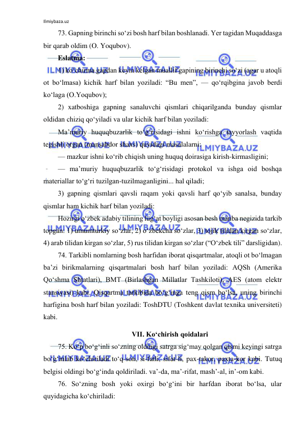 Ilmiybaza.uz 
 
73. Gapning birinchi so‘zi bosh harf bilan boshlanadi. Yer tagidan Muqaddasga 
bir qarab oldim (O. Yoqubov). 
Eslatma: 
1) ko‘chirma gapdan keyin kelgan muallif gapining birinchi so‘zi (agar u atoqli 
ot bo‘lmasa) kichik harf bilan yoziladi: “Bu men”, — qo‘rqibgina javob berdi 
ko‘laga (O.Yoqubov); 
2) xatboshiga gapning sanaluvchi qismlari chiqarilganda bunday qismlar 
oldidan chiziq qo‘yiladi va ular kichik harf bilan yoziladi: 
Ma’muriy huquqbuzarlik to‘g‘risidagi ishni ko‘rishga tayyorlash vaqtida 
tegishli organ (mansabdor shaxs) quyidagi masalalarni: 
— mazkur ishni ko‘rib chiqish uning huquq doirasiga kirish-kirmasligini; 
— ma’muriy huquqbuzarlik to‘g‘risidagi protokol va ishga oid boshqa 
materiallar to‘g‘ri tuzilgan-tuzilmaganligini... hal qiladi; 
3) gapning qismlari qavsli raqam yoki qavsli harf qo‘yib sanalsa, bunday 
qismlar ham kichik harf bilan yoziladi: 
Hozirgi o‘zbek adabiy tilining lug‘at boyligi asosan besh manba negizida tarkib 
topgan: 1) umumturkiy so‘zlar, 2) o‘zbekcha so‘zlar, 3) tojik tilidan kirgan so‘zlar, 
4) arab tilidan kirgan so‘zlar, 5) rus tilidan kirgan so‘zlar (“O‘zbek tili” darsligidan). 
74. Tarkibli nomlarning bosh harfidan iborat qisqartmalar, atoqli ot bo‘lmagan 
ba’zi birikmalarning qisqartmalari bosh harf bilan yoziladi: AQSh (Amerika 
Qo‘shma Shtatlari), BMT (Birlashgan Millatlar Tashkiloti), AES (atom elektr 
stansiyasi) kabi. Qisqartma tarkibida bo‘g‘inga teng qism bo‘lsa, uning birinchi 
harfigina bosh harf bilan yoziladi: ToshDTU (Toshkent davlat texnika universiteti) 
kabi. 
VII. Ko‘chirish qoidalari 
75. Ko‘p bo‘g‘inli so‘zning oldingi satrga sig‘may qolgan qismi keyingi satrga 
bo‘g‘inlab ko‘chiriladi to‘q-son, si-fatli, sifat-li, pax-takor, paxta-kor kabi. Tutuq 
belgisi oldingi bo‘g‘inda qoldiriladi. va’-da, ma’-rifat, mash’-al, in’-om kabi. 
76. So‘zning bosh yoki oxirgi bo‘g‘ini bir harfdan iborat bo‘lsa, ular 
quyidagicha ko‘chiriladi: 
