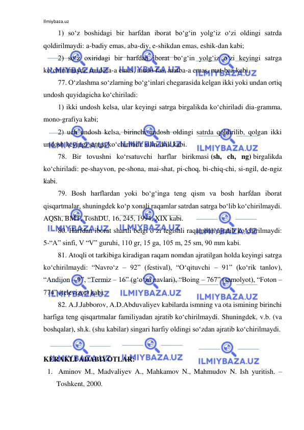 Ilmiybaza.uz 
 
1) so‘z boshidagi bir harfdan iborat bo‘g‘in yolg‘iz o‘zi oldingi satrda 
qoldirilmaydi: a-badiy emas, aba-diy, e-shikdan emas, eshik-dan kabi; 
2) so‘z oxiridagi bir harfdan iborat bo‘g‘in yolg‘iz o‘zi keyingi satrga 
ko‘chirilmaydi: mudofa-a emas, mudo-faa, matba-a emas, mat-baa kabi. 
77. O‘zlashma so‘zlarning bo‘g‘inlari chegarasida kelgan ikki yoki undan ortiq 
undosh quyidagicha ko‘chiriladi: 
1) ikki undosh kelsa, ular keyingi satrga birgalikda ko‘chiriladi dia-gramma, 
mono-grafiya kabi; 
2) uch undosh kelsa, birinchi undosh oldingi satrda qoldirilib, qolgan ikki 
undosh keyingi satrga ko‘chiriladi: silin-drik kabi. 
78. Bir tovushni ko‘rsatuvchi harflar birikmasi (sh, ch, ng) birgalikda 
ko‘chiriladi: pe-shayvon, pe-shona, mai-shat, pi-choq, bi-chiq-chi, si-ngil, de-ngiz 
kabi. 
79. Bosh harflardan yoki bo‘g‘inga teng qism va bosh harfdan iborat 
qisqartmalar, shuningdek ko‘p xonali raqamlar satrdan satrga bo‘lib ko‘chirilmaydi. 
AQSh, BMT, ToshDU, 16, 245, 1994, XIX kabi. 
80. Harfdan iborat shartli belgi o‘zi tegishli raqamdan ajratib ko‘chirilmaydi: 
5-“A” sinfi, V “V” guruhi, 110 gr, 15 ga, 105 m, 25 sm, 90 mm kabi. 
81. Atoqli ot tarkibiga kiradigan raqam nomdan ajratilgan holda keyingi satrga 
ko‘chirilmaydi: “Navro‘z – 92” (festival), “O‘qituvchi – 91” (ko‘rik tanlov), 
“Andijon – 9”, “Termiz – 16” (g‘o‘za navlari), “Boing – 767” (samolyot), “Foton – 
774” (televizor) kabi. 
82. A.J.Jabborov, A.D.Abduvaliyev kabilarda ismning va ota ismining birinchi 
harfiga teng qisqartmalar familiyadan ajratib ko‘chirilmaydi. Shuningdek, v.b. (va 
boshqalar), sh.k. (shu kabilar) singari harfiy oldingi so‘zdan ajratib ko‘chirilmaydi. 
 
KERAKLI ADABIYOTLAR: 
1.  Aminov M., Madvaliyev A., Mahkamov N., Mahmudov N. Ish yuritish. – 
Toshkent, 2000. 
