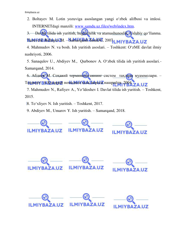 Ilmiybaza.uz 
 
2. Boltayev M. Lotin yozuviga asoslangan yangi o‘zbek alifbosi va imlosi.  
INTERNETdagi manzili: www.samdu.uz.files/web/index.htm. 
3. 
Davlat tilida ish yuritish, hujjatchilik va atamashunoslik. Uslubiy qo‘llanma. 
Tuzuvchi: Boltayev M. – Samarqand: SamDU, 2007.  
  4. Mahmudov N. va bosh. Ish yuritish asoslari. – Toshkent: O‘zME davlat ilmiy 
nashriyoti, 2006. 
  5. Sanaqulov U., Abdiyev M.,  Qurbonov A. O‘zbek tilida ish yuritish asoslari.- 
Samarqand, 2014. 
  6. Абдиев М. Соҳавий терминологиянинг систем  таҳлили муаммолари. –
Тошкент:  А.Қодирий номидаги халқ мероси нашриёти. 2004. 
  7. Mahmudov N., Rafiyev A., Yo‘ldoshev I. Davlat tilida ish yuritish. – Toshkent, 
2015.  
  8. To‘xliyev N. Ish yuritish. – Toshkent, 2017. 
  9. Abdiyev M., Umarov Y. Ish yuritish. – Samarqand, 2018. 
 
