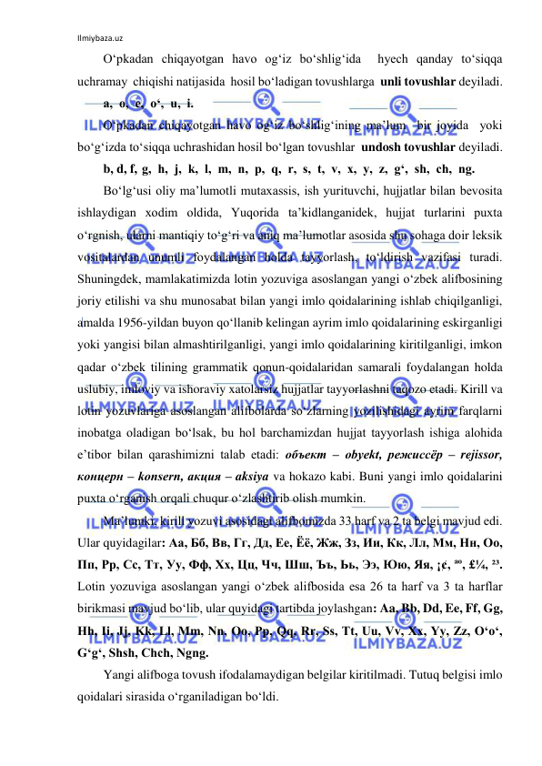 Ilmiybaza.uz 
 
O‘pkadan chiqayotgan havo og‘iz bo‘shlig‘ida  hyech qanday to‘siqqa 
uchramay  chiqishi natijasida  hosil bo‘ladigan tovushlarga  unli tovushlar deyiladi.  
a,  o,  e,  o‘,  u,  i. 
O‘pkadan chiqayotgan havo og‘iz bo‘shlig‘ining ma’lum  bir joyida  yoki 
bo‘g‘izda to‘siqqa uchrashidan hosil bo‘lgan tovushlar  undosh tovushlar deyiladi. 
b, d, f, g,  h,  j,  k,  l,  m,  n,  p,  q,  r,  s,  t,  v,  x,  y,  z,  g‘,  sh,  ch,  ng. 
Bo‘lg‘usi oliy ma’lumotli mutaxassis, ish yurituvchi, hujjatlar bilan bevosita 
ishlaydigan xodim oldida, Yuqorida ta’kidlanganidek, hujjat turlarini puxta 
o‘rgnish, ularni mantiqiy to‘g‘ri va aniq ma’lumotlar asosida shu sohaga doir leksik 
vositalardan unumli foydalangan holda tayyorlash, to‘ldirish vazifasi turadi. 
Shuningdek, mamlakatimizda lotin yozuviga asoslangan yangi o‘zbek alifbosining 
joriy etilishi va shu munosabat bilan yangi imlo qoidalarining ishlab chiqilganligi, 
amalda 1956-yildan buyon qo‘llanib kelingan ayrim imlo qoidalarining eskirganligi 
yoki yangisi bilan almashtirilganligi, yangi imlo qoidalarining kiritilganligi, imkon 
qadar o‘zbek tilining grammatik qonun-qoidalaridan samarali foydalangan holda 
uslubiy, imloviy va ishoraviy xatolarsiz hujjatlar tayyorlashni taqozo etadi. Kirill va 
lotin yozuvlariga asoslangan alifbolarda so‘zlarning yozilishidagi ayrim farqlarni 
inobatga oladigan bo‘lsak, bu hol barchamizdan hujjat tayyorlash ishiga alohida 
e’tibor bilan qarashimizni talab etadi: объект – obyekt, режиссёр – rejissor, 
концерн – konsern, акция – aksiya va hokazo kabi. Buni yangi imlo qoidalarini 
puxta o‘rganish orqali chuqur o‘zlashtirib olish mumkin. 
Ma’lumki, kirill yozuvi asosidagi alifbomizda 33 harf va 2 ta belgi mavjud edi. 
Ular quyidagilar: Аа, Бб, Вв, Гг, Дд, Ее, Ёё, Жж, Зз, Ии, Кк, Лл, Мм, Нн, Оо, 
Пп, Рр, Сс, Тт, Уу, Фф, Хх, Цц, Чч, Шш, Ъъ, Ьь, Ээ, Юю, Яя, ¡¢, ªº, £¼, ²³. 
Lotin yozuviga asoslangan yangi o‘zbek alifbosida esa 26 ta harf va 3 ta harflar 
birikmasi mavjud bo‘lib, ular quyidagi tartibda joylashgan: Aa, Bb, Dd, Ee, Ff, Gg, 
Hh, Ii, Jj, Kk, Ll, Mm, Nn, Oo, Pp, Qq, Rr, Ss, Tt, Uu, Vv, Xx, Yy, Zz, O‘o‘, 
G‘g‘, Shsh, Chch, Ngng. 
Yangi alifboga tovush ifodalamaydigan belgilar kiritilmadi. Tutuq belgisi imlo 
qoidalari sirasida o‘rganiladigan bo‘ldi. 
