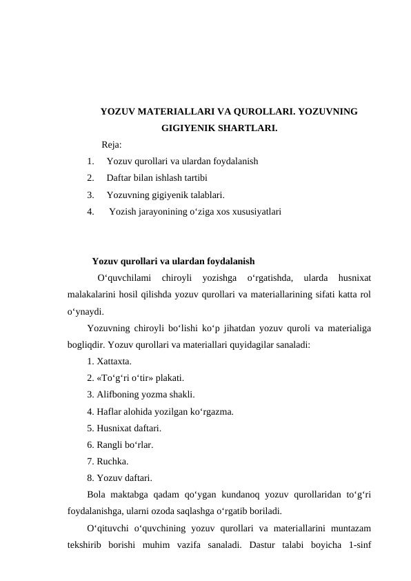 YOZUV MATERIALLARI VA QUROLLARI. YOZUVNING
GIGIYENIK SHARTLARI.
      Reja:
1.
Yozuv qurollari va ulardan foydalanish
2.
Daftar bilan ishlash tartibi
3.
Yozuvning gigiyenik talablari.
4.
 Yozish jarayonining o‘ziga xos xususiyatlari
  Yozuv qurollari va ulardan foydalanish
 
O‘quvchilami  chiroyli  yozishga  o‘rgatishda,  ularda  husnixat
malakalarini hosil qilishda yozuv qurollari va materiallarining sifati katta rol
o‘ynaydi.
Yozuvning chiroyli bo‘lishi ko‘p jihatdan yozuv quroli va materialiga
bogliqdir. Yozuv qurollari va materiallari quyidagilar sanaladi:
1. Xattaxta.
2. «To‘g‘ri o‘tir» plakati.
3. Alifboning yozma shakli.
4. Haflar alohida yozilgan ko‘rgazma.
5. Husnixat daftari.
6. Rangli bo‘rlar.
7. Ruchka.
8. Yozuv daftari.
Bola  maktabga  qadam  qo‘ygan  kundanoq yozuv qurollaridan  to‘g‘ri
foydalanishga, ularni ozoda saqlashga o‘rgatib boriladi.
O‘qituvchi  o‘quvchining  yozuv  qurollari  va  materiallarini  muntazam
tekshirib  borishi  muhim  vazifa  sanaladi.  Dastur  talabi  boyicha  1-sinf
