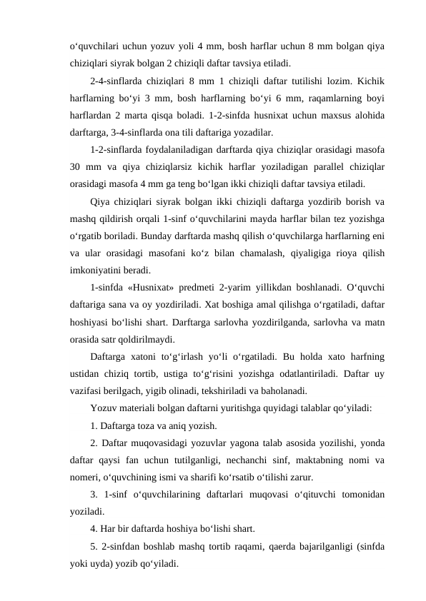 o‘quvchilari uchun yozuv yoli 4 mm, bosh harflar uchun 8 mm bolgan qiya
chiziqlari siyrak bolgan 2 chiziqli daftar tavsiya etiladi.
2-4-sinflarda chiziqlari 8 mm 1 chiziqli daftar tutilishi lozim. Kichik
harflarning bo‘yi 3 mm, bosh harflarning bo‘yi 6 mm, raqamlarning boyi
harflardan 2 marta qisqa boladi. 1-2-sinfda husnixat uchun maxsus alohida
darftarga, 3-4-sinflarda ona tili daftariga yozadilar.
1-2-sinflarda foydalaniladigan darftarda qiya chiziqlar orasidagi masofa
30  mm  va  qiya  chiziqlarsiz  kichik  harflar  yoziladigan  parallel  chiziqlar
orasidagi masofa 4 mm ga teng bo‘lgan ikki chiziqli daftar tavsiya etiladi.
Qiya chiziqlari siyrak bolgan ikki chiziqli daftarga yozdirib borish va
mashq qildirish orqali 1-sinf o‘quvchilarini mayda harflar bilan tez yozishga
o‘rgatib boriladi. Bunday darftarda mashq qilish o‘quvchilarga harflarning eni
va  ular  orasidagi  masofani  ko‘z  bilan  chamalash,  qiyaligiga  rioya  qilish
imkoniyatini beradi.
1-sinfda «Husnixat» predmeti 2-yarim yillikdan boshlanadi. O‘quvchi
daftariga sana va oy yozdiriladi. Xat boshiga amal qilishga o‘rgatiladi, daftar
hoshiyasi bo‘lishi shart. Darftarga sarlovha yozdirilganda, sarlovha va matn
orasida satr qoldirilmaydi.
Daftarga  xatoni  to‘g‘irlash  yo‘li  o‘rgatiladi.  Bu  holda xato  harfning
ustidan chiziq tortib, ustiga to‘g‘risini  yozishga odatlantiriladi. Daftar  uy
vazifasi berilgach, yigib olinadi, tekshiriladi va baholanadi.
Yozuv materiali bolgan daftarni yuritishga quyidagi talablar qo‘yiladi:
1. Daftarga toza va aniq yozish.
2. Daftar muqovasidagi yozuvlar yagona talab asosida yozilishi, yonda
daftar  qaysi  fan  uchun  tutilganligi,  nechanchi  sinf,  maktabning  nomi  va
nomeri, o‘quvchining ismi va sharifi ko‘rsatib o‘tilishi zarur.
3.  1-sinf  o‘quvchilarining  daftarlari  muqovasi  o‘qituvchi  tomonidan
yoziladi.
4. Har bir daftarda hoshiya bo‘lishi shart.
5. 2-sinfdan boshlab mashq tortib raqami, qaerda bajarilganligi (sinfda
yoki uyda) yozib qo‘yiladi.
