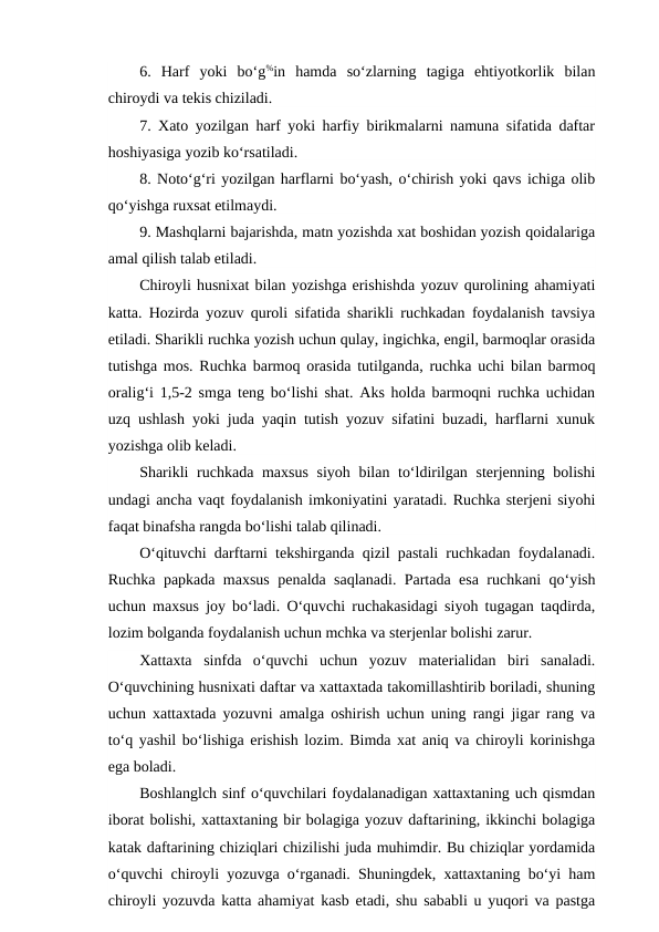 6.  Harf  yoki  bo‘g%in  hamda  so‘zlarning  tagiga  ehtiyotkorlik  bilan
chiroydi va tekis chiziladi.
7. Xato yozilgan harf yoki harfiy birikmalarni namuna sifatida daftar
hoshiyasiga yozib ko‘rsatiladi.
8. Noto‘g‘ri yozilgan harflarni bo‘yash, o‘chirish yoki qavs ichiga olib
qo‘yishga ruxsat etilmaydi.
9. Mashqlarni bajarishda, matn yozishda xat boshidan yozish qoidalariga
amal qilish talab etiladi.
Chiroyli husnixat bilan yozishga erishishda yozuv qurolining ahamiyati
katta. Hozirda yozuv quroli sifatida sharikli ruchkadan foydalanish tavsiya
etiladi. Sharikli ruchka yozish uchun qulay, ingichka, engil, barmoqlar orasida
tutishga mos. Ruchka barmoq orasida tutilganda, ruchka uchi bilan barmoq
oralig‘i 1,5-2 smga teng bo‘lishi shat. Aks holda barmoqni ruchka uchidan
uzq ushlash yoki juda yaqin tutish yozuv sifatini buzadi, harflarni xunuk
yozishga olib keladi.
Sharikli  ruchkada maxsus  siyoh bilan to‘ldirilgan sterjenning bolishi
undagi ancha vaqt foydalanish imkoniyatini yaratadi. Ruchka sterjeni siyohi
faqat binafsha rangda bo‘lishi talab qilinadi.
O‘qituvchi darftarni tekshirganda qizil pastali ruchkadan foydalanadi.
Ruchka papkada maxsus penalda saqlanadi. Partada esa ruchkani qo‘yish
uchun maxsus joy bo‘ladi. O‘quvchi ruchakasidagi siyoh tugagan taqdirda,
lozim bolganda foydalanish uchun mchka va sterjenlar bolishi zarur.
Xattaxta  sinfda  o‘quvchi  uchun  yozuv  materialidan  biri  sanaladi.
O‘quvchining husnixati daftar va xattaxtada takomillashtirib boriladi, shuning
uchun xattaxtada yozuvni amalga oshirish uchun uning rangi jigar rang va
to‘q yashil bo‘lishiga erishish lozim. Bimda xat aniq va chiroyli korinishga
ega boladi.
Boshlanglch sinf o‘quvchilari foydalanadigan xattaxtaning uch qismdan
iborat bolishi, xattaxtaning bir bolagiga yozuv daftarining, ikkinchi bolagiga
katak daftarining chiziqlari chizilishi juda muhimdir. Bu chiziqlar yordamida
o‘quvchi chiroyli yozuvga o‘rganadi. Shuningdek, xattaxtaning bo‘yi ham
chiroyli yozuvda katta ahamiyat kasb etadi, shu sababli u yuqori va pastga
