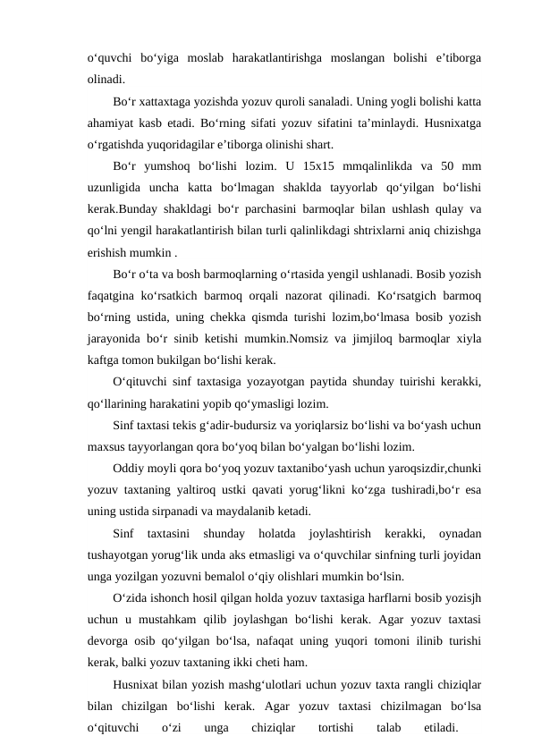 o‘quvchi  bo‘yiga  moslab  harakatlantirishga  moslangan  bolishi  e’tiborga
olinadi.
Bo‘r xattaxtaga yozishda yozuv quroli sanaladi. Uning yogli bolishi katta
ahamiyat kasb etadi. Bo‘rning sifati yozuv sifatini ta’minlaydi. Husnixatga
o‘rgatishda yuqoridagilar e’tiborga olinishi shart.
Bo‘r  yumshoq  bo‘lishi  lozim.  U  15x15  mmqalinlikda  va  50  mm
uzunligida  uncha  katta  bo‘lmagan  shaklda  tayyorlab  qo‘yilgan  bo‘lishi
kerak.Bunday shakldagi bo‘r parchasini barmoqlar bilan ushlash qulay va
qo‘lni yengil harakatlantirish bilan turli qalinlikdagi shtrixlarni aniq chizishga
erishish mumkin .
Bo‘r o‘ta va bosh barmoqlarning o‘rtasida yengil ushlanadi. Bosib yozish
faqatgina ko‘rsatkich  barmoq orqali  nazorat  qilinadi. Ko‘rsatgich  barmoq
bo‘rning ustida, uning chekka qismda turishi lozim,bo‘lmasa bosib yozish
jarayonida bo‘r sinib ketishi mumkin.Nomsiz va jimjiloq barmoqlar xiyla
kaftga tomon bukilgan bo‘lishi kerak.
O‘qituvchi sinf taxtasiga yozayotgan paytida shunday tuirishi kerakki,
qo‘llarining harakatini yopib qo‘ymasligi lozim.
Sinf taxtasi tekis g‘adir-budursiz va yoriqlarsiz bo‘lishi va bo‘yash uchun
maxsus tayyorlangan qora bo‘yoq bilan bo‘yalgan bo‘lishi lozim.
Oddiy moyli qora bo‘yoq yozuv taxtanibo‘yash uchun yaroqsizdir,chunki
yozuv taxtaning yaltiroq ustki qavati yorug‘likni ko‘zga tushiradi,bo‘r esa
uning ustida sirpanadi va maydalanib ketadi.
Sinf  taxtasini  shunday  holatda  joylashtirish  kerakki,  oynadan
tushayotgan yorug‘lik unda aks etmasligi va o‘quvchilar sinfning turli joyidan
unga yozilgan yozuvni bemalol o‘qiy olishlari mumkin bo‘lsin.
O‘zida ishonch hosil qilgan holda yozuv taxtasiga harflarni bosib yozisjh
uchun  u  mustahkam  qilib  joylashgan  bo‘lishi  kerak.  Agar  yozuv  taxtasi
devorga osib qo‘yilgan bo‘lsa, nafaqat uning yuqori tomoni ilinib turishi
kerak, balki yozuv taxtaning ikki cheti ham.
Husnixat bilan yozish mashg‘ulotlari uchun yozuv taxta rangli chiziqlar
bilan  chizilgan  bo‘lishi  kerak.  Agar  yozuv  taxtasi  chizilmagan  bo‘lsa
o‘qituvchi  o‘zi  unga  chiziqlar  tortishi
 talab  etiladi.
 
