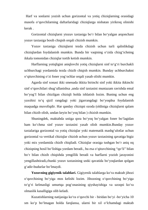 Harf va sonlarni yozish uchun gorizontal va yotiq chiziqlarning orasidagi
masofa o‘quvchilarning daftarlaridagi chiziqlarga nisbatan yirikroq olinishi
kerak .
Gorizontal chiziqlarni ytozuv taxtasiga bo‘r bilan bo‘yalgan arqonchani
yozuv taxtasiga bosib chiqish orqali chizish mumkin.
Yozuv  taxtasiga  chiziqlarni  tezda  chizish  uchun  turli  qalinlikdagi
chiziqlardan foydalanish mumkin. Bunda bir vaqtning o‘zida chizg‘ichning
ikkala tomonidan chiziqlar tortib ketish mumkin.
Harflarning yotiqligini aniqlovchi yotiq chiziqlarni sinf to‘g‘ri burchakli
uchburchagi yordamida tezda chizib chiqish mumkin. Bunday uchburchakni
o‘qituvchining o‘zi foner yog‘ochlar orqali yasab olishi mumkin.
Agarda sinf xonasi ikki smenada ikkita birinchi sinf yoki ikkita ikkinchi
sinf o‘quvchilari shug‘ullanishsa ,unda sinf taxtasini muntazam ravishda emal
bo‘yog‘I bilan chizilgan chiziqli holda ishlatish lozim. Buning uchun eng
yaxshisi  to‘q  qizil  rangdagi  yoki  jigarrangdagi  bo‘yoqdna  foydalanish
maqsadga muvofiqdir. Har qanday chiziqni ozoda (oldiniga chiziqlarni qalam
bilan chizib olish, undan keyin bo‘yoq bilan ) chizish mumkin.
Shuningdek, maktabda ustiga qora bo‘yoq bo‘yalgan foner bo‘lagidan
ham  ko‘chma  sinf  yozuv  taxtasini  yasab  olish  mumkin.Bunday  yozuv
taxtalariga gorizontal va yotiq chiziqlar yoki matematik mashg‘ulotlar uchun
gorizontal va vertikal chiziqlar chizish uchun yozuv taxtasining qavatiga bigiz
yoki mix yordamida chizib chiqiladi. Chiziqlar orasiga tushgan bo‘r aniq oq
chiziqning hosil bo‘lishiga yordam beradi., bu esa o‘qituvchining “qo‘li” bilan
bo‘r bilan chizib chiqishda yengillik beradi va harflarni yozish jarayonini
yengillashtiradi,chunki yozuv taxtasining ustki qavatida bo‘yoqlardan qolgan
g‘adir-budurlar bo‘lmaydi. 
Yozuvning gigiyenik talablari. Gigiyenik talablarga ko‘ra maktab jihozi
o‘quvchining  bo‘yiga  mos  kelishi  lozim.  Jihozning  o‘quvchining  bo‘yiga
to‘g‘ri  kelmasligi  umurtqa  pog‘onasining  qiyshayishiga  va  uzoqni  ko‘ra
olmaslik kasalligiga olib keladi.
Kuzatishlarning natijasiga ko‘ra o‘quvchi bir - biridan bo‘yi -bo‘yicha 10
sm  ko‘p  bo‘lmagan  holda  farqlansa,  ularni  bir  xil  o‘lchamdagi  maktab
