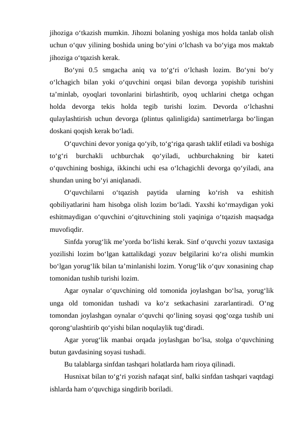 jihoziga o‘tkazish mumkin. Jihozni bolaning yoshiga mos holda tanlab olish
uchun o‘quv yilining boshida uning bo‘yini o‘lchash va bo‘yiga mos maktab
jihoziga o‘tqazish kerak.
Bo‘yni  0.5  smgacha  aniq  va  to‘g‘ri  o‘lchash  lozim.  Bo‘yni  bo‘y
o‘lchagich  bilan  yoki  o‘quvchini  orqasi  bilan  devorga  yopishib  turishini
ta’minlab,  oyoqlari  tovonlarini  birlashtirib,  oyoq  uchlarini  chetga  ochgan
holda  devorga  tekis  holda  tegib  turishi  lozim.  Devorda  o‘lchashni
qulaylashtirish uchun devorga (plintus qalinligida) santimetrlarga bo‘lingan
doskani qoqish kerak bo‘ladi.
O‘quvchini devor yoniga qo‘yib, to‘g‘riga qarash taklif etiladi va boshiga
to‘g‘ri  burchakli  uchburchak  qo‘yiladi,  uchburchakning  bir  kateti
o‘quvchining boshiga, ikkinchi uchi esa o‘lchagichli devorga qo‘yiladi, ana
shundan uning bo‘yi aniqlanadi.
O‘quvchilarni  o‘tqazish  paytida  ularning  ko‘rish  va  eshitish
qobiliyatlarini ham hisobga olish lozim bo‘ladi. Yaxshi ko‘rmaydigan yoki
eshitmaydigan o‘quvchini o‘qituvchining stoli yaqiniga o‘tqazish maqsadga
muvofiqdir.
Sinfda yorug‘lik me’yorda bo‘lishi kerak. Sinf o‘quvchi yozuv taxtasiga
yozilishi lozim bo‘lgan kattalikdagi yozuv belgilarini ko‘ra olishi mumkin
bo‘lgan yorug‘lik bilan ta’minlanishi lozim. Yorug‘lik o‘quv xonasining chap
tomonidan tushib turishi lozim.
Agar oynalar o‘quvchining old tomonida joylashgan bo‘lsa, yorug‘lik
unga  old  tomonidan  tushadi  va  ko‘z  setkachasini  zararlantiradi.  O‘ng
tomondan joylashgan oynalar o‘quvchi qo‘lining soyasi qog‘ozga tushib uni
qorong‘ulashtirib qo‘yishi bilan noqulaylik tug‘diradi.
Agar yorug‘lik manbai orqada joylashgan bo‘lsa, stolga o‘quvchining
butun gavdasining soyasi tushadi. 
Bu talablarga sinfdan tashqari holatlarda ham rioya qilinadi. 
Husnixat bilan to‘g‘ri yozish nafaqat sinf, balki sinfdan tashqari vaqtdagi
ishlarda ham o‘quvchiga singdirib boriladi.
