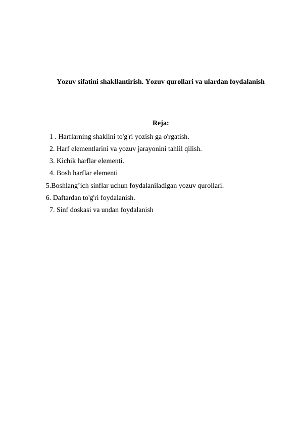 Yozuv sifatini shakllantirish. Yozuv qurollari va ulardan foydalanish
Reja:
1 . Harflarning shaklini to'g'ri yozish ga o'rgatish.
2. Harf elementlarini va yozuv jarayonini tahlil qilish.
3. Kichik harflar elementi.
4. Bosh harflar elementi
  5.Boshlang’ich sinflar uchun foydalaniladigan yozuv qurollari.
  6. Daftardan to'g'ri foydalanish.
7. Sinf doskasi va undan foydalanish
