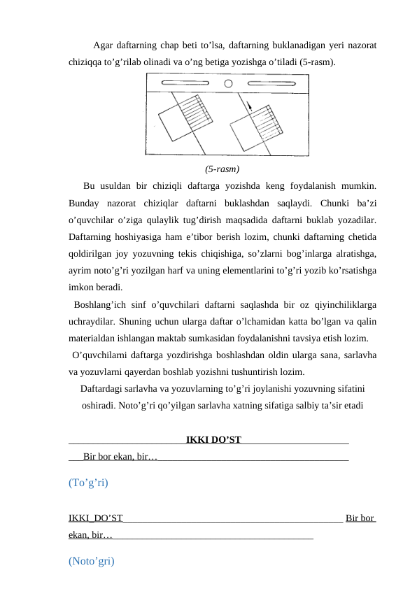 Agar daftarning chap beti to’lsa, daftarning buklanadigan yeri nazorat
chiziqqa to’g’rilab olinadi va o’ng betiga yozishga o’tiladi (5-rasm).
 
(5-rasm)
Bu  usuldan  bir  chiziqli  daftarga  yozishda  keng  foydalanish  mumkin.
Bunday  nazorat  chiziqlar  daftarni  buklashdan  saqlaydi.  Chunki  ba’zi
o’quvchilar o’ziga qulaylik tug’dirish maqsadida daftarni buklab yozadilar.
Daftarning hoshiyasiga ham e’tibor berish lozim, chunki daftarning chetida
qoldirilgan joy yozuvning tekis chiqishiga, so’zlarni bog’inlarga alratishga,
ayrim noto’g’ri yozilgan harf va uning elementlarini to’g’ri yozib ko’rsatishga
imkon beradi.
 Boshlang’ich sinf  o’quvchilari  daftarni  saqlashda bir oz qiyinchiliklarga
uchraydilar. Shuning uchun ularga daftar o’lchamidan katta bo’lgan va qalin
materialdan ishlangan maktab sumkasidan foydalanishni tavsiya etish lozim.
 O’quvchilarni daftarga yozdirishga boshlashdan oldin ularga sana, sarlavha
va yozuvlarni qayerdan boshlab yozishni tushuntirish lozim.
Daftardagi sarlavha va yozuvlarning to’g’ri joylanishi yozuvning sifatini
oshiradi. Noto’g’ri qo’yilgan sarlavha xatning sifatiga salbiy ta’sir etadi 
________________________IKKI DO’ST______________________
___Bir bor ekan, bir…_______________________________________
(To’g’ri)
IKKI_DO’ST_____________________________________________ Bir bor 
ekan, bir…_________________________________________
(Noto’gri)
