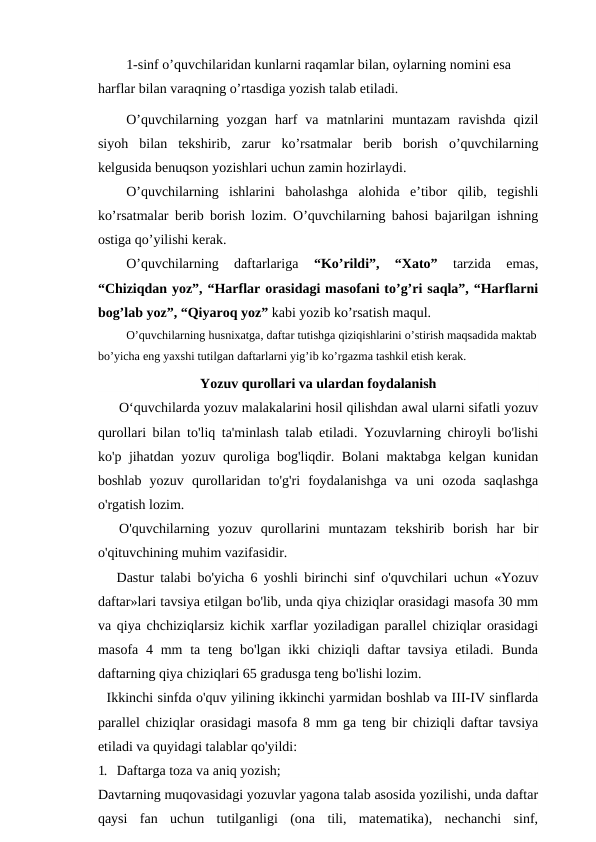 1-sinf o’quvchilaridan kunlarni raqamlar bilan, oylarning nomini esa 
harflar bilan varaqning o’rtasdiga yozish talab etiladi.
O’quvchilarning  yozgan  harf  va  matnlarini  muntazam  ravishda  qizil
siyoh  bilan  tekshirib,  zarur  ko’rsatmalar  berib  borish  o’quvchilarning
kelgusida benuqson yozishlari uchun zamin hozirlaydi.
O’quvchilarning  ishlarini  baholashga  alohida  e’tibor  qilib,  tegishli
ko’rsatmalar berib borish lozim. O’quvchilarning bahosi bajarilgan ishning
ostiga qo’yilishi kerak.
O’quvchilarning  daftarlariga
 “Ko’rildi”,  “Xato” 
tarzida  emas,
“Chiziqdan yoz”, “Harflar orasidagi masofani to’g’ri saqla”, “Harflarni
bog’lab yoz”, “Qiyaroq yoz” kabi yozib ko’rsatish maqul.
O’quvchilarning husnixatga, daftar tutishga qiziqishlarini o’stirish maqsadida maktab
bo’yicha eng yaxshi tutilgan daftarlarni yig’ib ko’rgazma tashkil etish kerak.
Yozuv qurollari va ulardan foydalanish
O‘quvchilarda yozuv malakalarini hosil qilishdan awal ularni sifatli yozuv
qurollari bilan to'liq ta'minlash talab etiladi. Yozuvlarning chiroyli bo'lishi
ko'p jihatdan yozuv quroliga bog'liqdir. Bolani maktabga kelgan kunidan
boshlab  yozuv  qurollaridan  to'g'ri  foydalanishga  va  uni  ozoda  saqlashga
o'rgatish lozim.
O'quvchilarning  yozuv  qurollarini  muntazam  tekshirib  borish  har  bir
o'qituvchining muhim vazifasidir.
   Dastur talabi bo'yicha 6 yoshli birinchi sinf o'quvchilari uchun «Yozuv
daftar»lari tavsiya etilgan bo'lib, unda qiya chiziqlar orasidagi masofa 30 mm
va qiya chchiziqlarsiz kichik xarflar yoziladigan parallel chiziqlar orasidagi
masofa 4 mm  ta  teng bo'lgan ikki  chiziqli  daftar  tavsiya  etiladi. Bunda
daftarning qiya chiziqlari 65 gradusga teng bo'lishi lozim.
  Ikkinchi sinfda o'quv yilining ikkinchi yarmidan boshlab va III-IV sinflarda
parallel chiziqlar orasidagi masofa 8 mm ga teng bir chiziqli daftar tavsiya
etiladi va quyidagi talablar qo'yildi:
1. Daftarga toza va aniq yozish;
Davtarning muqovasidagi yozuvlar yagona talab asosida yozilishi, unda daftar
qaysi  fan  uchun  tutilganligi  (ona  tili,  matematika),  nechanchi  sinf,
