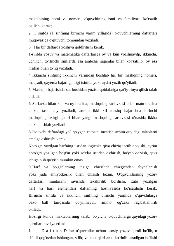 maktabining  nomi  va  nomeri,  o'quvchining  ismi  va  familiyasi  ko'rsatib
o'tilishi kerak;
2. 1 sinfda (1 sinfning birinchi yarim yilligida) o'quvchilarning daftarlari
muqovasiga o'qituvchi tomonidan yoziladi.
3. Har bir daftarda xoshiya qoldirilishi kerak.
1-sinfda yozuv va matematika daftarlariga oy va kun yozilmaydp, ikkinchi,
uchinchi to'rtinchi sinflarda esa arabcha raqamlar bilan ko'rsatilib, oy esa
hraflar bilan to'liq yoziladi. 
4. Ikkinchi sinfning ikkinchi yarmidan boshlab har bir mashqning nomeri,
maqsadi, qayerda bajarilganligi (sinfda yoki uyda) yozib qo'yiladi.
5. Mashqni bajarishda xat boshidan yozish qoidalariga qat'iy rioya qilish talab
etiladi.
6. Sarlavxa bilan kun va oy orasida, mashqning sarlavxasi bilan matn orasida
chiziq  tashlamay  yoziladi,  ammo  ikki  xil  mashq  bajarishda  birinchi
mashqning oxirgi qatori bilan yangi mashqning sarlavxasi o'rtasida ikkita
chiziq tashlab yoziladi.
8.O'quvchi daftardagi yo'l qo'ygan xatosini tuzatish uchim quyidagi talablarni
amalga oshirishi kerak.
Noto'g'ri yozilgan harfning ustidan ingichka qiya chiziq tortib qo'yishi, ayrim
noto'g'ri yozilgan bo'g'in yoki so'zlar ustidan o'chirish, bo'yab qo'yish, qavs
ichiga olib qo'yish mumkin emas.
9. Harf  va  bo'g'inlarning  tagiga  chizishda  chizgichdan  foydalanish
yoki  juda  ehtiyotkorlik  bilan  chizish  lozim.  O'quvchilarning  yozuv
daftarlari  muntazam  ravishda  tekshirilib  borilishi,  xato  yozilgan
harf  va  harf  elementlari  daftaming  hoshiyasida  ko'rsatilishi  kerak.
Birinchi  sinfda  va  ikkinchi  sinfning  birinchi  yarmida  o'quvchilarga
baxo  ball  tariqasida  qo'yilmaydi,  ammo  og'zaki  rag'batlantirib
o'tiladi.
Hozirgi  kunda  maktablarning  talabi  bo'yicha  o'quvchilarga quyidagi yozuv
qurollari tavsiya etiladi:
1.
D a f t a r. Daftar o'quvchilar uchun asosiy yozuv quroli bo'lib, u
sifatli qog'ozdan ishlangan, silliq va chiziqlari aniq ko'rinib turadigan bo'lishi
