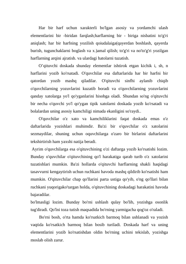 Har  bir  harf  uchun  xarakterli  bo'lgan  asosiy  va  yordamchi  ulash
elementlarini  bir  -biridan  farqlash;harflarning  bir  -  biriga  nisbatini  to'g'ri
aniqlash; har bir harfning yozilish qoiudalaiga(qayerdan boshlash, qayerda
burish, tugunchaklarni boglash va x.)amal qilish; to'g'ri va no'to'g'ri yozilgan
harflarning arqini ajratish. va ulardagi hatolarni tuzatish.
O’qituvchi doskada shunday elementlar ishtirok etgan kichik i, sh, n
harflarini  yozib ko'rsatadi. O'quvchilar  esa  daftarlarida har  bir  harfni  bir
qatordan  yozib  mashq  qiladilar.  O'qituvchi  sinfhi  aylanib  chiqib
o'quvchilarning  yozuvlarini  kuzatib  boradi  va  o'quvchilarning  yozuvlarini
qanday xatolarga yo'l qo'yganlarini hisobga oladi. Shundan so'ng o'qituvchi
bir necha o'quvchi yo'l qo'ygan tipik xatolarni doskada yozib ko'rsatadi va
bolalardan uning asosiy kamchiligi nimada ekanligini so'raydi..
O'quvchilar  o'z  xato  va  kamchiliklarini  faqat  doskada  emas  o'z
daftarlarida  yozishlari  muhimdir.  Ba'zi  bir  o'quvchilar  o'z  xatolarini
sezmaydilar,  shuning  uchun  oquvchilarga  o'zaro  bir  birlarini  daftarlarini
tekshirtirish ham yaxshi natija beradi.
Ayrim o'quvchilarga esa o'qituvchining o'zi daftarga yozib ko'rsatishi lozim.
Bunday o'quvchilar o'qituvchining qo'l harakatiga qarab turib o'z xatolarini
tuzatishlari  mumkin.  Ba'zi  hollarda o'qituvchi  harflarning shakli  haqidagi
tasavvurni kengaytirish uchun ruchkani havoda mashq qildirib ko'rsatishi ham
mumkin. O'qituvchilar chap qo'llarini parta ustiga qo'yib, o'ng qo'llari bilan
ruchkani yuqorigako'targan holda, o'qituvchining doskadagi harakatini havoda
bajaradilar.
bo'lmasligi  lozim.  Bunday  bo'rni  ushlash  qulay  bo'lib,  yozishga  osonlik
tug'diradi. Qo'lni toza tutish maqsadida bo'rning yarmigacha qog'oz o'raladi.
Bo'rni bosh, o'rta hamda ko'rsatkich barmoq bilan ushlanadi va yozish
vaqtida  ko'rsatkich  barmoq  bilan  bosib  turiladi.  Doskada  harf  va  uning
elementlarini  yozib  ko'rsatishdan  oldin  bo'rning  uchini  tekislab,  yozishga
moslab olish zarur.
