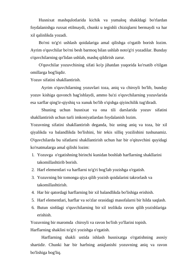 Husnixat  mashqulotlarida  kichik  va  yumaloq  shakldagi  bo'rlardan
foydalanishga ruxsat etilmaydi, chunki u tegishli chiziqlarni bermaydi va har
xil qalinlikda yozadi.
Bo'rni to'g'ri ushlash qoidalariga amal qilishga o'rgatib borish lozim.
Ayrim o'quvchilar bo'rni besh barmoq bilan ushlab noto'g'ri yozadilar. Bunday
o'quvchilarning qo'lidan ushlab, mashq qildirish zarur.
O'quvchilar yozuvchining sifati ko'p jihatdan yuqorida ko'rsatib o'tilgan
omillarga bog'liqdir.
Yozuv sifatini shakllantirish.
Ayrim o'quvchilarning yozuvlari toza, aniq va chiroyli bo'lib, bunday
yozuv kishiga quvonch bag'ishlaydi, ammo ba'zi o'quvchilarning yozuvlarida
esa xarflar qing'ir-qiyshiq va xunuk bo'lib o'qishga qiyinchilik tug'diradi.
Shuning  uchun  husnixat  va  ona  tili  darslarida  yozuv  sifatini
shakllantirish uchun turli imkoniyatlardan foydalanish lozim.
Yozuvning sifatini shakllantirish deganda, biz uning aniq va toza, bir xil
qiyalikda va balandlikda bo'lishini, bir tekis silliq yozilishini tushunamiz.
O'quvchilarda bu sifatlarni shakllantirish uchun har bir o'qituvchini quyidagi
ko'rsatmalarga amal qilishi lozim:
1. Yozuvga  o'rgatishning birinchi kunidan boshlab harflarning shakllarini 
takomillashtirib borish.
2. Harf elementlari va harflarni to'g'ri bog'lab yozishga o'rgatish.
3. Yozuvning bir tomonga qiya qilib yozish qoidalarini takrorlash va 
takomillashtirish.
4. Har bir qatordagi harflarning bir xil balandlikda bo'lishiga erishish.
5. Harf elementlari, harflar va so'zlar orasidagi masofalarni bir hilda saqlash.
6. Butun  sinfdagi  o'quvchilarning  bir xil  tezlikda  ravon  qilib yozishlariga
erishish.
Yozuvning bir maromda  chiroyli va ravon bo'lish yo'llarini topish.
Harflarning shaklini to'g'ri yozishga o'rgatish.
Harflarning  shakli  ustida  ishlash  husnixatga  o'rgatishning  asosiy
shartidir.  Chunki  har  bir  harfning  aniqlanishi  yozuvning  aniq  va  ravon
bo'lishiga bog'liq.
