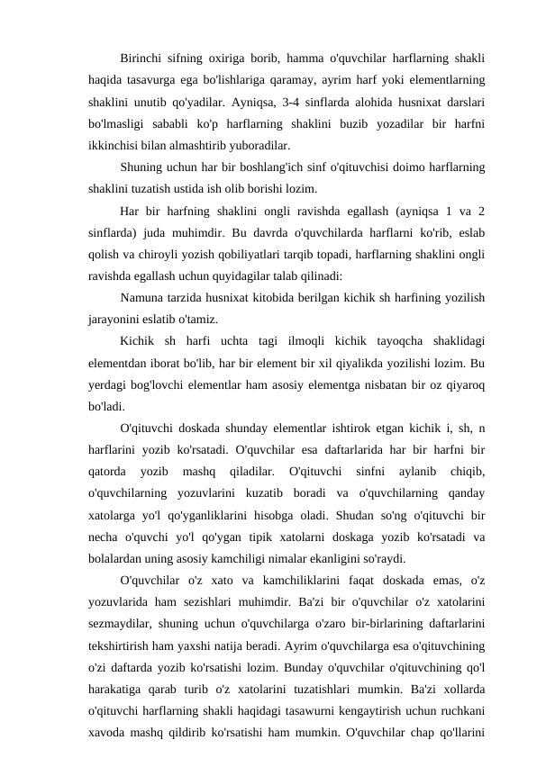 Birinchi sifning oxiriga borib, hamma o'quvchilar harflarning shakli
haqida tasavurga ega bo'lishlariga qaramay, ayrim harf yoki elementlarning
shaklini unutib qo'yadilar. Ayniqsa, 3-4 sinflarda alohida husnixat darslari
bo'lmasligi  sababli  ko'p  harflarning  shaklini  buzib  yozadilar  bir  harfni
ikkinchisi bilan almashtirib yuboradilar.
Shuning uchun har bir boshlang'ich sinf o'qituvchisi doimo harflarning
shaklini tuzatish ustida ish olib borishi lozim.
Har  bir  harfning  shaklini  ongli  ravishda  egallash  (ayniqsa  1  va  2
sinflarda)  juda muhimdir. Bu davrda o'quvchilarda harflarni  ko'rib, eslab
qolish va chiroyli yozish qobiliyatlari tarqib topadi, harflarning shaklini ongli
ravishda egallash uchun quyidagilar talab qilinadi:
Namuna tarzida husnixat kitobida berilgan kichik sh harfining yozilish
jarayonini eslatib o'tamiz.
Kichik  sh  harfi  uchta  tagi  ilmoqli  kichik  tayoqcha  shaklidagi
elementdan iborat bo'lib, har bir element bir xil qiyalikda yozilishi lozim. Bu
yerdagi bog'lovchi elementlar ham asosiy elementga nisbatan bir oz qiyaroq
bo'ladi.
O'qituvchi doskada shunday elementlar ishtirok etgan kichik i, sh, n
harflarini  yozib ko'rsatadi. O'quvchilar  esa  daftarlarida har  bir  harfni  bir
qatorda  yozib  mashq  qiladilar.  O'qituvchi  sinfni  aylanib  chiqib,
o'quvchilarning  yozuvlarini  kuzatib  boradi  va  o'quvchilarning  qanday
xatolarga  yo'l  qo'yganliklarini  hisobga  oladi.  Shudan  so'ng  o'qituvchi  bir
necha  o'quvchi  yo'l  qo'ygan  tipik  xatolarni  doskaga  yozib  ko'rsatadi  va
bolalardan uning asosiy kamchiligi nimalar ekanligini so'raydi.
O'quvchilar  o'z  xato  va  kamchiliklarini  faqat  doskada  emas,  o'z
yozuvlarida  ham  sezishlari  muhimdir.  Ba'zi  bir  o'quvchilar  o'z  xatolarini
sezmaydilar, shuning uchun o'quvchilarga o'zaro bir-birlarining daftarlarini
tekshirtirish ham yaxshi natija beradi. Ayrim o'quvchilarga esa o'qituvchining
o'zi daftarda yozib ko'rsatishi lozim. Bunday o'quvchilar o'qituvchining qo'l
harakatiga  qarab  turib  o'z  xatolarini  tuzatishlari  mumkin.  Ba'zi  xollarda
o'qituvchi harflarning shakli haqidagi tasawurni kengaytirish uchun ruchkani
xavoda mashq qildirib ko'rsatishi ham mumkin. O'quvchilar chap qo'llarini
