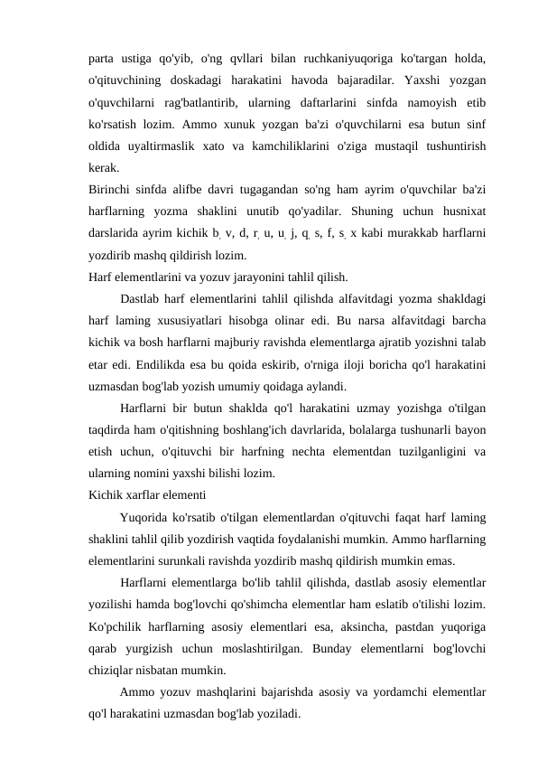 parta  ustiga  qo'yib,  o'ng  qvllari  bilan  ruchkaniyuqoriga  ko'targan  holda,
o'qituvchining  doskadagi  harakatini  havoda  bajaradilar.  Yaxshi  yozgan
o'quvchilarni  rag'batlantirib,  ularning  daftarlarini  sinfda  namoyish  etib
ko'rsatish lozim. Ammo xunuk yozgan ba'zi  o'quvchilarni esa butun sinf
oldida  uyaltirmaslik  xato  va  kamchiliklarini  o'ziga  mustaqil  tushuntirish
kerak.
Birinchi sinfda alifbe davri tugagandan so'ng ham ayrim o'quvchilar ba'zi
harflarning  yozma  shaklini  unutib  qo'yadilar.  Shuning  uchun  husnixat
darslarida ayrim kichik b, v, d, r, u, u, j, q, s, f, s, x kabi murakkab harflarni
yozdirib mashq qildirish lozim.
Harf elementlarini va yozuv jarayonini tahlil qilish.
Dastlab harf elementlarini tahlil qilishda alfavitdagi yozma shakldagi
harf laming xususiyatlari  hisobga olinar edi. Bu narsa alfavitdagi barcha
kichik va bosh harflarni majburiy ravishda elementlarga ajratib yozishni talab
etar edi. Endilikda esa bu qoida eskirib, o'rniga iloji boricha qo'l harakatini
uzmasdan bog'lab yozish umumiy qoidaga aylandi.
Harflarni bir butun shaklda qo'l harakatini uzmay yozishga o'tilgan
taqdirda ham o'qitishning boshlang'ich davrlarida, bolalarga tushunarli bayon
etish  uchun,  o'qituvchi  bir  harfning  nechta  elementdan  tuzilganligini  va
ularning nomini yaxshi bilishi lozim.
Kichik xarflar elementi
Yuqorida ko'rsatib o'tilgan elementlardan o'qituvchi faqat harf laming
shaklini tahlil qilib yozdirish vaqtida foydalanishi mumkin. Ammo harflarning
elementlarini surunkali ravishda yozdirib mashq qildirish mumkin emas.
Harflarni elementlarga bo'lib tahlil qilishda, dastlab asosiy elementlar
yozilishi hamda bog'lovchi qo'shimcha elementlar ham eslatib o'tilishi lozim.
Ko'pchilik  harflarning  asosiy  elementlari  esa,  aksincha,  pastdan  yuqoriga
qarab  yurgizish  uchun  moslashtirilgan.  Bunday  elementlarni  bog'lovchi
chiziqlar nisbatan mumkin.
Ammo yozuv mashqlarini bajarishda asosiy va yordamchi elementlar
qo'l harakatini uzmasdan bog'lab yoziladi.
